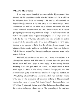 23
PARLE G –The Evolution
It has been a strong household name across India. The great taste, high
nutrition, and the international quality, make Parle G a winner. No wonder it’s
the undisputed leader in the biscuit category for decades. It is consumed by
people of all ages from the rich to poor, living in cities and in villages. While
some have it for breakfast for others it is a complete wholesome meal. For
some it’s the best accompaniment for Chai, while for some it’s a way of
getting charged whenever they are low on energy. The incredible demand led
Parle to introduce the brand in special branded packs and in larger festive tin
packs. By the year 1949, Parle Glucose biscuits were available not just in
Mumbai but also across the state. It was also sold in parts of North India.
Looking at the success of Parle G, a lot of other brands biscuits were
introduced in the market and these brands had names that were similar to
Parle G. Biscuits so that if not by anything else, the consumer would err in
picking the brand.
Originally packed in the wax paper pack, today it is available in a
contemporary, premium pack with attractive side fins. The Parle g was only
biscuits brand that was always in short supply. It was heading towards
becoming an all time great brand of biscuits. The advertisement of Parle
brand began in 1980s. It was mainly advertised through press ads. The
communication spoke about the basic benefits of energy and nutrition. In
1989s, Parle g released its Dadaji commercial, which went on to become one
of the most popular commercial advertisement for Parle G. The commercial
was run for a period of 6 years. Parle G grew bigger by the minute. In the year
1997, Parle G sponsored the tale-serial of the Indian superhero, Shaktimaan
that went on to become a huge success. The personality of the superhero
 