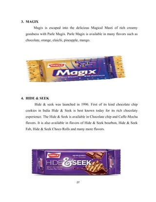 27
3. MAGIX
Magix is escaped into the delicious Magical Masti of rich creamy
goodness with Parle Magix. Parle Magix is available in many flavors such as
chocolate, orange, elaichi, pineapple, mango.
4. HIDE & SEEK
Hide & seek was launched in 1996. First of its kind chocolate chip
cookies in India Hide & Seek is best known today for its rich chocolaty
experience. The Hide & Seek is available in Chocolate chip and Caffe-Mocha
flavors. It is also available in flavors of Hide & Seek bourbon, Hide & Seek
Fab, Hide & Seek Choco Rolls and many more flavors.
 