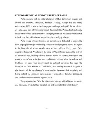 29
CORPORATE SOCIAL RESPONSIBILITY OF PARLE
Parle products with its wider platter of of Hide & Seek of biscuits and
sweets like Parle-G, Krackjack, Monaco, Melody, Mango bite and many
others since 1929 is also actively engaged to change and uplift the social face
of India. As a part of Corporate Social Responsibility Policy, Parle is keenly
involved in overall development of younger generation with focused endeavor
to built new face of India and spread happiness and joy all over.
Parle centre of Excellence as an institution is dedicated to enrich the
lives of people through conducting various cultural programs across all region
to facilitate the all round development of the children. Every year, Parle
organizes Saraswati Vandana in the state of West Bengal during the festival
of Saraswati Puja, inviting schools from all across the state to participate. The
event is one of much fun fare and celebration, keeping alive the culture and
traditions of ages. Our involvement in cultural activities has seen the
inception of Golu Galata in TamilNadu, held during Navaratri. It gives a
platform to all the members of a household to showcase their creativity and
being judged by imminent personalities. Thousands of families participate
and celebrate the occasion on a grand scale.
These events give Parle the chances to interact with children on one to
one basis, and promote their belief of fun and health for the whole family.
 