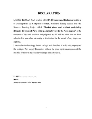 3
DECLARATION
I, SONU KUMAR SAH student of MBA-III semester, Hindustan Institute
of Management & Computer Studies, Mathura, hereby declare that the
Summer Training Project titled “Market share and product availability
(Biscuits division) of Parle with special reference to the Agra region” is the
outcome of my own research and prepared by me and the same has not been
submitted to any other university or institution for the award of any degree or
diploma.
I have submitted the copy in this college, and therefore it is the sole property of
the institute. Any use of this project without the prior written permission of the
institute or me will be considered illegal and actionable.
PLACE:………………………
DATE:
Name of Student: Sonu Kumar Sah
 