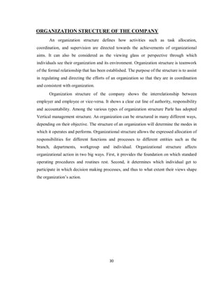 30
ORGANIZATION STRUCTURE OF THE COMPANY
An organization structure defines how activities such as task allocation,
coordination, and supervision are directed towards the achievements of organizational
aims. It can also be considered as the viewing glass or perspective through which
individuals see their organization and its environment. Organization structure is teamwork
of the formal relationship that has been established. The purpose of the structure is to assist
in regulating and directing the efforts of an organization so that they are in coordination
and consistent with organization.
Organization structure of the company shows the interrelationship between
employer and employee or vice-versa. It shows a clear cut line of authority, responsibility
and accountability. Among the various types of organization structure Parle has adopted
Vertical management structure. An organization can be structured in many different ways,
depending on their objective. The structure of an organization will determine the modes in
which it operates and performs. Organizational structure allows the expressed allocation of
responsibilities for different functions and processes to different entities such as the
branch, departments, workgroup and individual. Organizational structure affects
organizational action in two big ways. First, it provides the foundation on which standard
operating procedures and routines rest. Second, it determines which individual get to
participate in which decision making processes, and thus to what extent their views shape
the organization’s action.
 