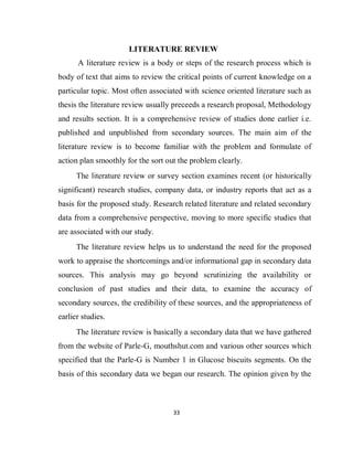33
LITERATURE REVIEW
A literature review is a body or steps of the research process which is
body of text that aims to review the critical points of current knowledge on a
particular topic. Most often associated with science oriented literature such as
thesis the literature review usually preceeds a research proposal, Methodology
and results section. It is a comprehensive review of studies done earlier i.e.
published and unpublished from secondary sources. The main aim of the
literature review is to become familiar with the problem and formulate of
action plan smoothly for the sort out the problem clearly.
The literature review or survey section examines recent (or historically
significant) research studies, company data, or industry reports that act as a
basis for the proposed study. Research related literature and related secondary
data from a comprehensive perspective, moving to more specific studies that
are associated with our study.
The literature review helps us to understand the need for the proposed
work to appraise the shortcomings and/or informational gap in secondary data
sources. This analysis may go beyond scrutinizing the availability or
conclusion of past studies and their data, to examine the accuracy of
secondary sources, the credibility of these sources, and the appropriateness of
earlier studies.
The literature review is basically a secondary data that we have gathered
from the website of Parle-G, mouthshut.com and various other sources which
specified that the Parle-G is Number 1 in Glucose biscuits segments. On the
basis of this secondary data we began our research. The opinion given by the
 