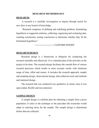 36
RESEARCH METHODOLOGY
RESEARCH:
A research is a carefully investigation or inquiry through search for
new facts in any branch of knowledge.
“Research comprises of defining and redefining problem, formulating
hypothesis or suggested solutions, collecting, organizing and evaluating data,
reaching conclusions, testing conclusions to determine whether they fit the
formulated hypothesis.”
------------------------- CLIFFORD WOODY
RESEARCH DESIGN
Research design is a framework or blueprint for conducting the
research smoothly and effectively. It is a detailed plan of the activities in the
project to be done. The research design facilitates the smooth flow of various
research processes which results in more accurate results with minimum
usage of time, effort and money. It includes the research approach, sample
and sampling design, observational design, data collection tools and methods
and statistical design.
The research that was conducted was qualitative in nature since it was
open ended, flexible and non statistical.
SAMPLE DESIGN
A sample design is a definite plan for obtaining a sample from a given
population. It refers to the technique or the procedure the researcher would
adopt in selecting items for the sample. The sample design is determined
before data are collected.
 