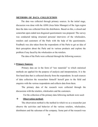 39
METHODS OF DATA COLLECETION
The data was collected through primary sources. In the initial stage,
discussion was done with the ASM (Area Sales Manager) of the Agra region
then the data was collected from the distributors. Based on this, a closed and
somewhat open ended non disguised questionnaire was prepared. The survey
was conducted taking structural personal interviews of the wholesalers,
retailers and customers of the Parle with the help of the questionnaire.
Feedback was also taken from the respondents of the Parle to get an idea of
their perception about the Parle and its various products and explore the
problem if any faced by the wholesalers or the retailers.
The data of the Parle were collected through the following sources:
 Primary Sources:
Primary data are in the form of “raw materials” to which statistical
methods are applied for the purpose of analysis and interpretations. It is the
first hand data that is collected directly from the respondents. In such sources
of data collection the researchers himself/ herself goes to the field and
enquires with the various respondents and collects data from them.
The primary data of the research were collected through the
discussions with the retailers, wholesalers and the customers.
For the collection of the primary data following methods were used:
 Observation method:
The observation method is the method in which we as a researcher just
observe the activities and behavior of the various retailers, wholesalers,
distributors and the salesman of the company. Some part of the research was
 