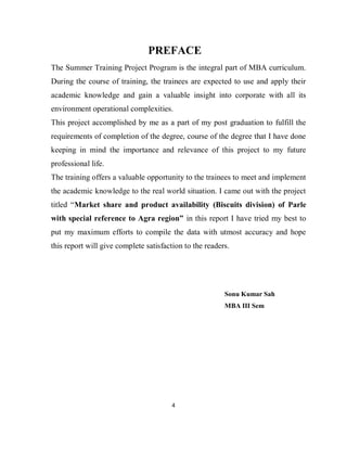 4
PREFACE
The Summer Training Project Program is the integral part of MBA curriculum.
During the course of training, the trainees are expected to use and apply their
academic knowledge and gain a valuable insight into corporate with all its
environment operational complexities.
This project accomplished by me as a part of my post graduation to fulfill the
requirements of completion of the degree, course of the degree that I have done
keeping in mind the importance and relevance of this project to my future
professional life.
The training offers a valuable opportunity to the trainees to meet and implement
the academic knowledge to the real world situation. I came out with the project
titled “Market share and product availability (Biscuits division) of Parle
with special reference to Agra region” in this report I have tried my best to
put my maximum efforts to compile the data with utmost accuracy and hope
this report will give complete satisfaction to the readers.
Sonu Kumar Sah
MBA III Sem
 