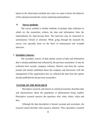 40
based on the observation methods also since we came to know the behavior
of the salesman towards the various marketing intermediaries.
 Survey methods:
The survey method is another methods of primary data collection in
which we the researchers collects the data and information from the
intermediaries by interviewing them. The interview may be structured or
unstructured, Formal or informal .While going through the research the
survey was specially done on the basis of unstructured and in-depth
interview.
 Secondary Sources:
The secondary sources of data mainly consist of data and information
that is already published and collected by the previous researchers. It may be
collected from records, company websites, libraries and from the various
journal and articles published about the company and discussion with the
management of the organization also we collected the data from the reports
already published by the previous researchers.
NATURE OF THE RESEARCH
Descriptive research, also known as statistical research, describes data
and characteristics about the population or phenomenon being studied.
Descriptive research answers the questions who, what, where, when and
how.
Although the data description is factual, accurate and systematic, the
research cannot describe what caused a situation. Thus, descriptive research
 