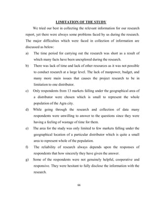 66
LIMITATION OF THE STUDY
We tried our best in collecting the relevant information for our research
report, yet there were always some problems faced by us during the research.
The major difficulties which were faced in collection of information are
discussed as below:
a) The time period for carrying out the research was short as a result of
which many facts have been unexplored during the research.
b) There was lack of time and lack of other resources as it was not possible
to conduct research at a large level. The lack of manpower, budget, and
many more main issues that causes the project research to be in
limitation to one distributor.
c) Only respondents from 13 markets falling under the geographical area of
a distributor were chosen which is small to represent the whole
population of the Agra city.
d) While going through the research and collection of data many
respondents were unwilling to answer to the questions since they were
having a feeling of wastage of time for them.
e) The area for the study was only limited to few markets falling under the
geographical location of a particular distributor which is quite a small
area to represent whole of the population.
f) The reliability of research always depends upon the responses of
respondents that how sincerely they have given the answer.
g) Some of the respondents were not genuinely helpful, cooperative and
responsive. They were hesitant to fully disclose the information with the
research.
 