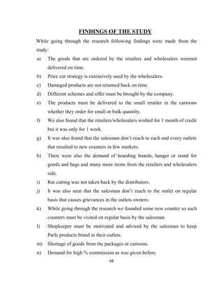 68
FINDINGS OF THE STUDY
While going through the research following findings were made from the
study:
a) The goods that are ordered by the retailers and wholesalers werenot
delivered on time.
b) Price cut strategy is extensively used by the wholesalers.
c) Damaged products are not returned back on time.
d) Different schemes and offer must be brought by the company.
e) The products must be delivered to the small retailer in the cartoons
whether they order for small or bulk quantity.
f) We also found that the retailers/wholesalers wished for 1 month of credit
but it was only for 1 week.
g) It was also found that the salesman don’t reach to each and every outlets
that resulted to new counters in few markets.
h) There were also the demand of hoarding boards, hanger or stand for
goods and bags and many more items from the retailers and wholesalers
side.
i) Rat cutting was not taken back by the distributors.
j) It was also seen that the salesman don’t reach to the outlet on regular
basis that causes grievances in the outlets owners.
k) While going through the research we founded some new counter so such
counters must be visited on regular basis by the salesman.
l) Shopkeeper must be motivated and advised by the salesman to keep
Parle products brand in their outlets.
m) Shortage of goods from the packages or cartoons.
n) Demand for high % commission as was given before.
 