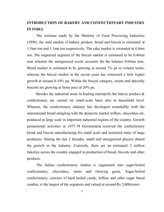 7
INTRODUCTION OF BAKERY AND CONFECTIONARY INDUSTRY
IN INDIA
The estimate made by the Ministry of Food Processing Industries
(1998), the total market of bakery product, bread and biscuit is estimated at
1.5mn ton and 1.1mn ton respectively. The cake market is estimated at 0.4mn
ton. The organized segment of the biscuit market is estimated to be 0.44mn
tons whereas the unorganized sector accounts for the balance 0.66mn tons.
Bread market is estimated to be growing at around 7% pa in volume terms,
whereas the biscuit market in the recent years has witnessed a little higher
growth at around 8-10% pa. Within the biscuit category, cream and specialty
biscuits are growing at faster pace at 20% pa.
Besides the industrial areas in leading metropolis the bakery product &
confectionery are carried on small-scale basis also at household level.
Whereas, the confectionery industry has developed remarkably with the
international brand mingling with the domestic market toffees, chocolates etc.
produced at large scale in important industrial regions of the country. Growth
promotional activities in 1977-78 Government reserved the confectionery
bread and biscuit manufacturing for small scale and restricted entry of large
producers. During the last 2 decades, small and unorganized players shared
the growth in the industry. Currently, there are an estimated 2 million
bakeries across the country engaged in production of bread, biscuits and other
products.
The Indian confectionery market is segmented into sugar-boiled
confectionery, chocolates, mints and chewing gums. Sugar-boiled
confectionery, consists of hard boiled candy, toffees and other sugar based
candies, is the largest of the segments and valued at around Rs 2,000crores.
 