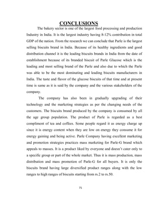 71
CONCLUSIONS
The bakery sector is one of the largest food processing and production
Industry in India. It is the largest industry having 8-12% contribution in total
GDP of the nation. From the research we can conclude that Parle is the largest
selling biscuits brand in India. Because of its healthy ingredients and good
distribution channel it is the leading biscuits brands in India from the date of
establishment because of its branded biscuit of Parle Glucose which is the
leading and most selling brand of the Parle and also due to which the Parle
was able to be the most dominating and leading biscuits manufacturers in
India. The taste and flavor of the glucose biscuits of that time and at present
time is same as it is said by the company and the various stakeholders of the
company.
The company has also been in gradually upgrading of their
technology and the marketing strategies as per the changing needs of the
customers. The biscuits brand produced by the company is consumed by all
the age group population. The product of Parle is regarded as a best
compliment of tea and coffees. Some people regard it as energy charge up
since it is energy content when they are low on energy they consume it for
energy gaining and being active. Parle Company having excellent marketing
and promotion strategies practices mass marketing for Parle-G brand which
appeals to masses. It is a product liked by everyone and doesn’t cater only to
a specific group or part of the whole market. Thus it is mass production, mass
distribution and mass promotion of Parle-G for all buyers. It is only the
biscuits brand having large diversified product ranges along with the low
ranges to high ranges of biscuits starting from rs.2 to rs.50.
 
