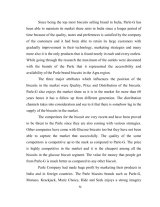 72
Since being the top most biscuits selling brand in India, Parle-G has
been able to maintain its market share ratio in India since a longer period of
time because of the quality, tastes and preferences is satisfied by the company
of the customers and it had been able to retain its large customers with
gradually improvement in their technology, marketing strategies and many
more also it is the only products that is found nearly in each and every outlets.
While going through the research the maximum of the outlets were decorated
with the brands of the Parle that it represented the accessibility and
availability of the Parle brand biscuits in the Agra region.
The three major attributes which influences the position of the
biscuits in the market were Quality, Price and Distribution of the biscuits.
Parle-G also enjoys the market share as it is in the market for more than 60
years hence it has a follow up from different generation. The distribution
channels takes into consideration and see to it that there is somehow lag in the
supply of the biscuits in the market.
The competitors for the biscuit are very recent and have been proved
to be threat to the Parle since they are also coming with various strategies.
Other companies have come with Glucose biscuits too but they have not been
able to capture the market that successfully. The quality of the some
competitors is competitive up to the mark as compared to Parle-G. The price
is highly competitive in the market and it is the cheapest among all the
biscuits in the glucose biscuit segment. The value for money that people get
from Parle-G is much better as compared to any other biscuit.
Parle Company had made huge profit by marketing their products in
India and in foreign countries. The Parle biscuits brands such as Parle-G,
Monaco, Krackjack, Marie Choice, Hide and Seek enjoys a strong imagery
 