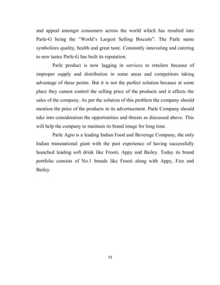 73
and appeal amongst consumers across the world which has resulted into
Parle-G being the “World’s Largest Selling Biscuits”. The Parle name
symbolizes quality, health and great taste. Constantly innovating and catering
to new tastes Parle-G has built its reputation.
Parle product is now lagging in services to retailers because of
improper supply and distribution in some areas and competitors taking
advantage of these points. But it is not the perfect solution because at some
place they cannot control the selling price of the products and it affects the
sales of the company. As per the solution of this problem the company should
mention the price of the products in its advertisement. Parle Company should
take into consideration the opportunities and threats as discussed above. This
will help the company to maintain its brand image for long time.
Parle Agro is a leading Indian Food and Beverage Company, the only
Indian transnational giant with the past experience of having successfully
launched leading soft drink like Frooti, Appy and Bailey. Today its brand
portfolio consists of No.1 brands like Frooti along with Appy, Fizz and
Bailey.
 