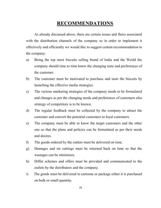 75
RECOMMENDATIONS
As already discussed above, there are certain issues and flaws associated
with the distribution channels of the company so in order to implement it
effectively and efficiently we would like to suggest certain recommendation to
the company:
a) Being the top most biscuits selling brand of India and the World the
company should time to time know the changing taste and preferences of
the customer.
b) The customer must be motivated to purchase and taste the biscuits by
launching the effective media strategies.
c) The various marketing strategies of the company needs to be formulated
and changes as per the changing needs and preferences of customers also
strategy of competitors is to be known.
d) The regular feedback must be collected by the company to attract the
customer and convert the potential customers to loyal customers.
e) The company must be able to know the target customers and the other
one so that the plans and policies can be formulated as per their needs
and desires.
f) The goods ordered by the outlets must be delivered on time.
g) Damages and rat cuttings must be returned back on time so that the
wastages can be minimizes.
h) Differ schemes and offers must be provided and communicated to the
outlets by the distributors and the company.
i) The goods must be delivered in cartoons or package either it is purchased
on bulk or small quantity.
 