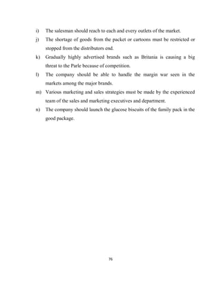 76
i) The salesman should reach to each and every outlets of the market.
j) The shortage of goods from the packet or cartoons must be restricted or
stopped from the distributors end.
k) Gradually highly advertised brands such as Britania is causing a big
threat to the Parle because of competition.
l) The company should be able to handle the margin war seen in the
markets among the major brands.
m) Various marketing and sales strategies must be made by the experienced
team of the sales and marketing executives and department.
n) The company should launch the glucose biscuits of the family pack in the
good package.
 