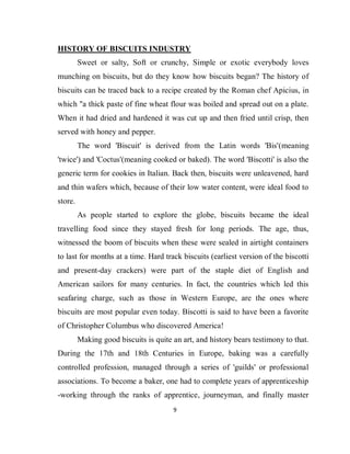 9
HISTORY OF BISCUITS INDUSTRY
Sweet or salty, Soft or crunchy, Simple or exotic everybody loves
munching on biscuits, but do they know how biscuits began? The history of
biscuits can be traced back to a recipe created by the Roman chef Apicius, in
which "a thick paste of fine wheat flour was boiled and spread out on a plate.
When it had dried and hardened it was cut up and then fried until crisp, then
served with honey and pepper.
The word 'Biscuit' is derived from the Latin words 'Bis'(meaning
'twice') and 'Coctus'(meaning cooked or baked). The word 'Biscotti' is also the
generic term for cookies in Italian. Back then, biscuits were unleavened, hard
and thin wafers which, because of their low water content, were ideal food to
store.
As people started to explore the globe, biscuits became the ideal
travelling food since they stayed fresh for long periods. The age, thus,
witnessed the boom of biscuits when these were sealed in airtight containers
to last for months at a time. Hard track biscuits (earliest version of the biscotti
and present-day crackers) were part of the staple diet of English and
American sailors for many centuries. In fact, the countries which led this
seafaring charge, such as those in Western Europe, are the ones where
biscuits are most popular even today. Biscotti is said to have been a favorite
of Christopher Columbus who discovered America!
Making good biscuits is quite an art, and history bears testimony to that.
During the 17th and 18th Centuries in Europe, baking was a carefully
controlled profession, managed through a series of 'guilds' or professional
associations. To become a baker, one had to complete years of apprenticeship
-working through the ranks of apprentice, journeyman, and finally master
 