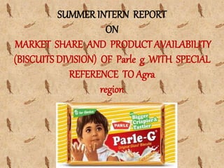 SUMMER INTERN REPORT
ON
MARKET SHARE AND PRODUCT AVAILABILITY
(BISCUITS DIVISION) OF Parle g WITH SPECIAL
REFERENCE TO Agra
region
 