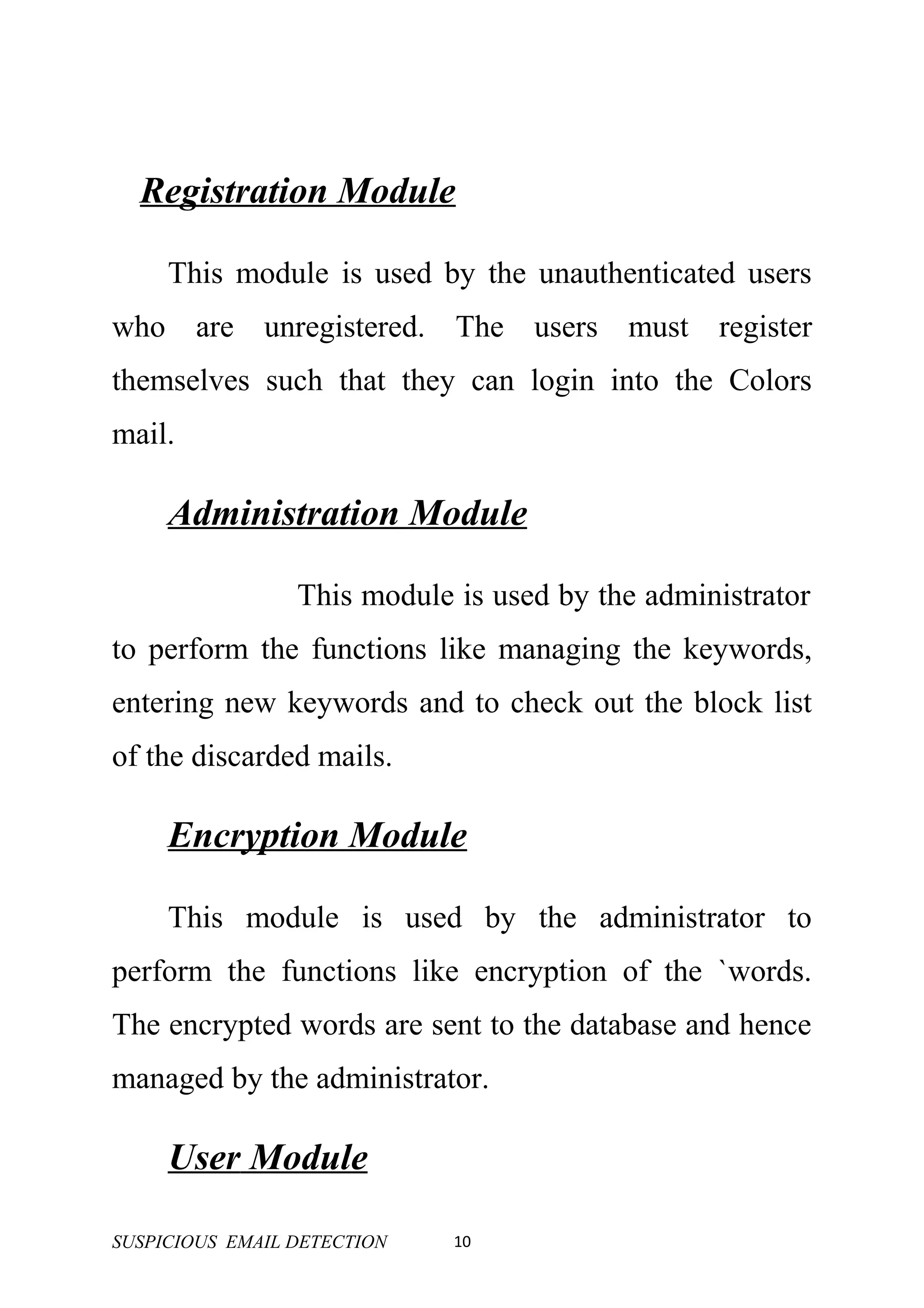 Registration Module

     This module is used by the unauthenticated users
who are unregistered. The users must register
themselves such that they can login into the Colors
mail.

     Administration Module

                 This module is used by the administrator
to perform the functions like managing the keywords,
entering new keywords and to check out the block list
of the discarded mails.

     Encryption Module

     This module is used by the administrator to
perform the functions like encryption of the `words.
The encrypted words are sent to the database and hence
managed by the administrator.

     User Module

SUSPICIOUS EMAIL DETECTION   10
 