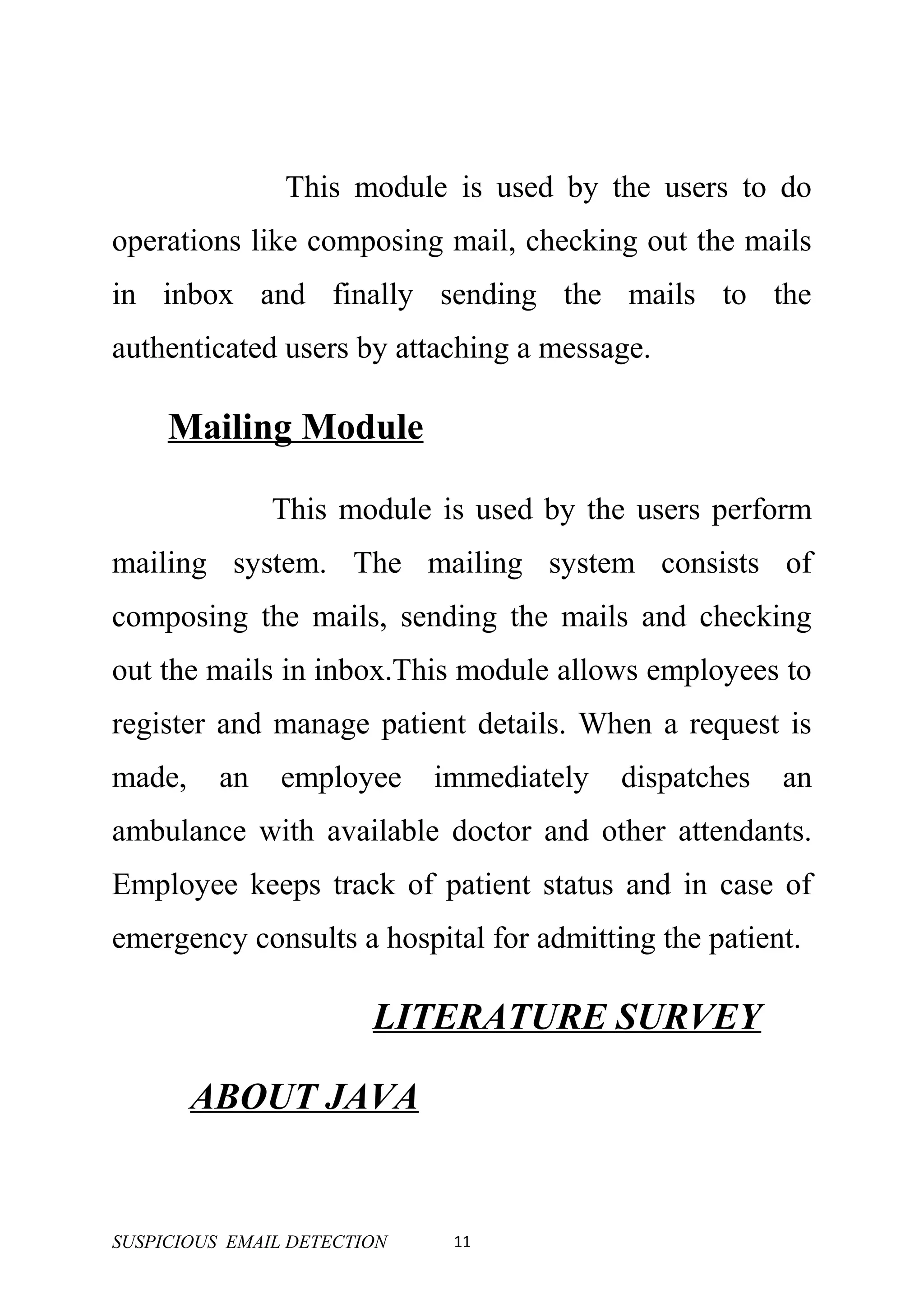 This module is used by the users to do
operations like composing mail, checking out the mails
in inbox and finally sending the mails to the
authenticated users by attaching a message.

     Mailing Module

               This module is used by the users perform
mailing system. The mailing system consists of
composing the mails, sending the mails and checking
out the mails in inbox.This module allows employees to
register and manage patient details. When a request is
made,     an   employee      immediately   dispatches   an
ambulance with available doctor and other attendants.
Employee keeps track of patient status and in case of
emergency consults a hospital for admitting the patient.

                        LITERATURE SURVEY

        ABOUT JAVA


SUSPICIOUS EMAIL DETECTION    11
 