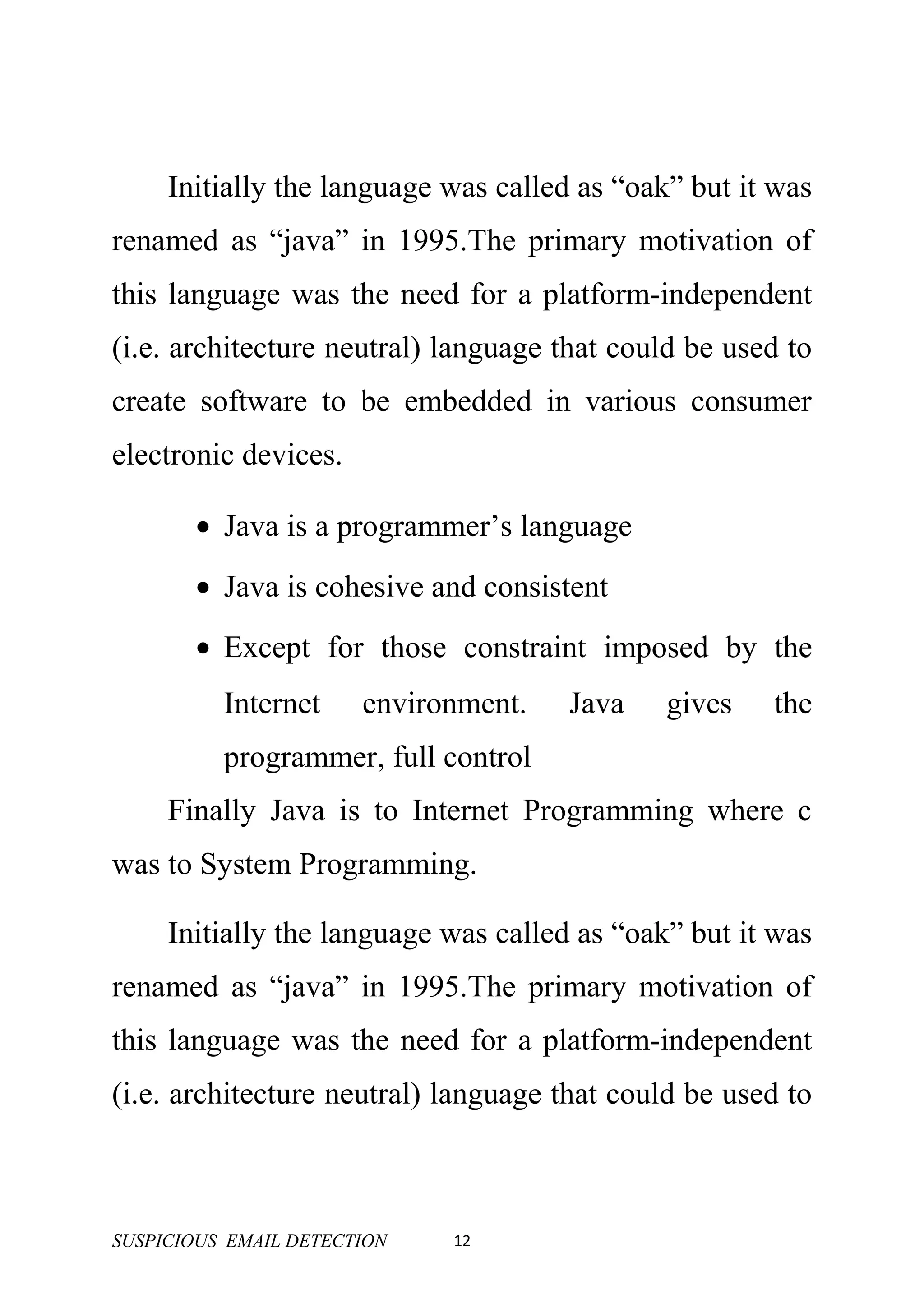 Initially the language was called as “oak” but it was
renamed as “java” in 1995.The primary motivation of
this language was the need for a platform-independent
(i.e. architecture neutral) language that could be used to
create software to be embedded in various consumer
electronic devices.

       • Java is a programmer’s language
       • Java is cohesive and consistent
       • Except for those constraint imposed by the
          Internet     environment.   Java    gives   the
          programmer, full control
     Finally Java is to Internet Programming where c
was to System Programming.

     Initially the language was called as “oak” but it was
renamed as “java” in 1995.The primary motivation of
this language was the need for a platform-independent
(i.e. architecture neutral) language that could be used to



SUSPICIOUS EMAIL DETECTION   12
 