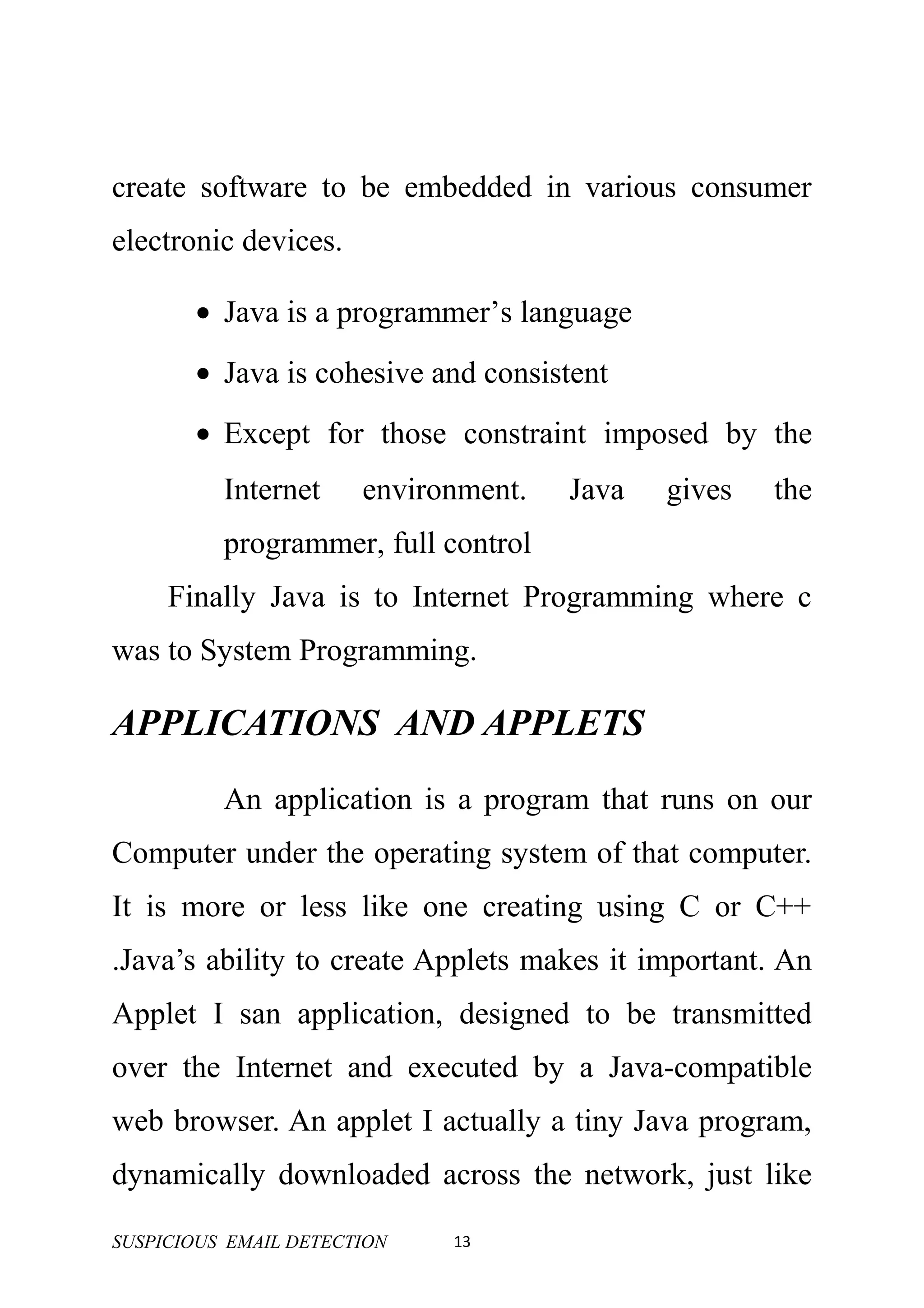 create software to be embedded in various consumer
electronic devices.

       • Java is a programmer’s language
       • Java is cohesive and consistent
       • Except for those constraint imposed by the
          Internet     environment.   Java   gives   the
          programmer, full control
     Finally Java is to Internet Programming where c
was to System Programming.

APPLICATIONS AND APPLETS
          An application is a program that runs on our
Computer under the operating system of that computer.
It is more or less like one creating using C or C++
.Java’s ability to create Applets makes it important. An
Applet I san application, designed to be transmitted
over the Internet and executed by a Java-compatible
web browser. An applet I actually a tiny Java program,
dynamically downloaded across the network, just like

SUSPICIOUS EMAIL DETECTION   13
 