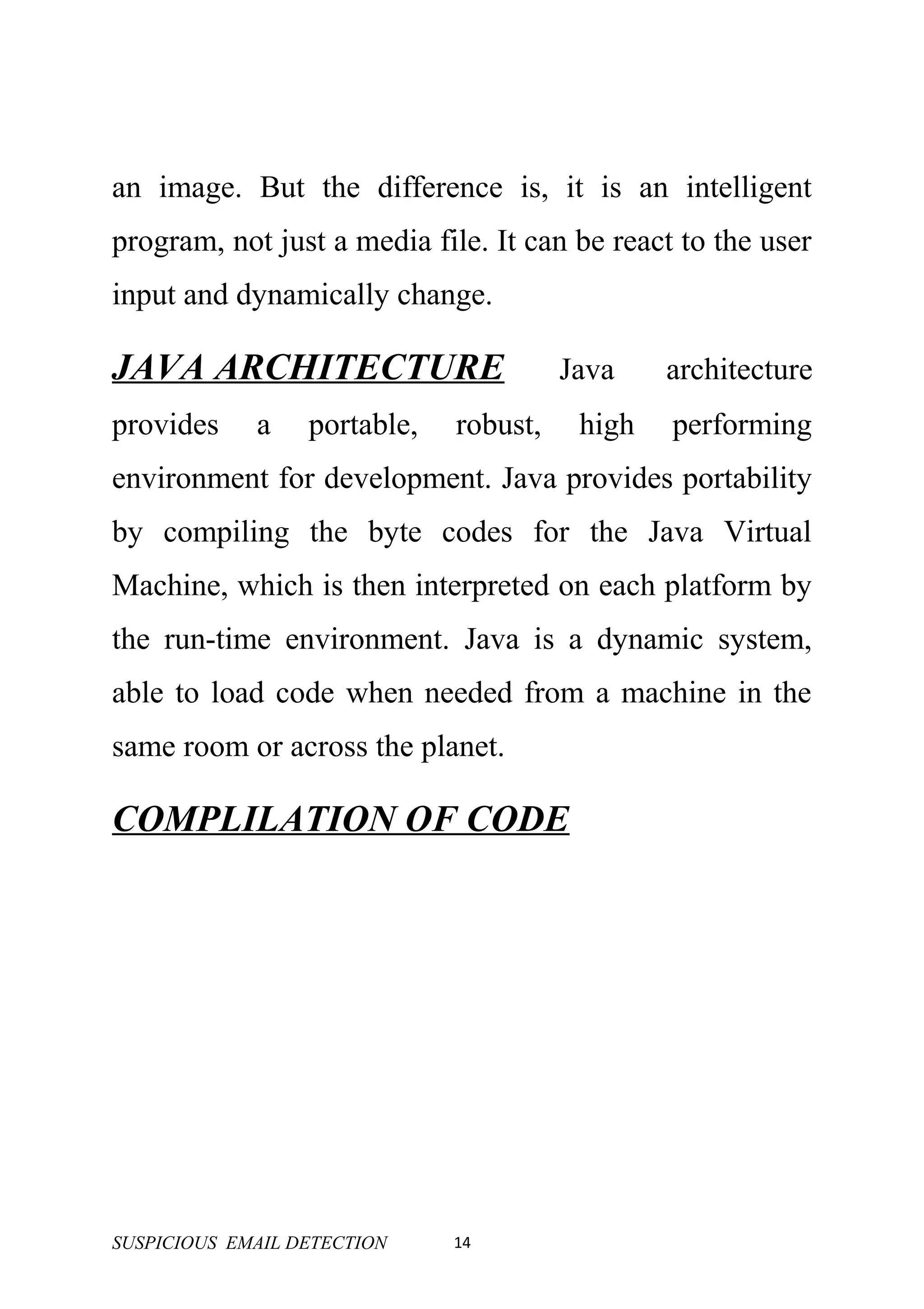 an image. But the difference is, it is an intelligent
program, not just a media file. It can be react to the user
input and dynamically change.

JAVA ARCHITECTURE                       Java    architecture
provides     a    portable,   robust,    high   performing
environment for development. Java provides portability
by compiling the byte codes for the Java Virtual
Machine, which is then interpreted on each platform by
the run-time environment. Java is a dynamic system,
able to load code when needed from a machine in the
same room or across the planet.

COMPLILATION OF CODE




SUSPICIOUS EMAIL DETECTION    14
 