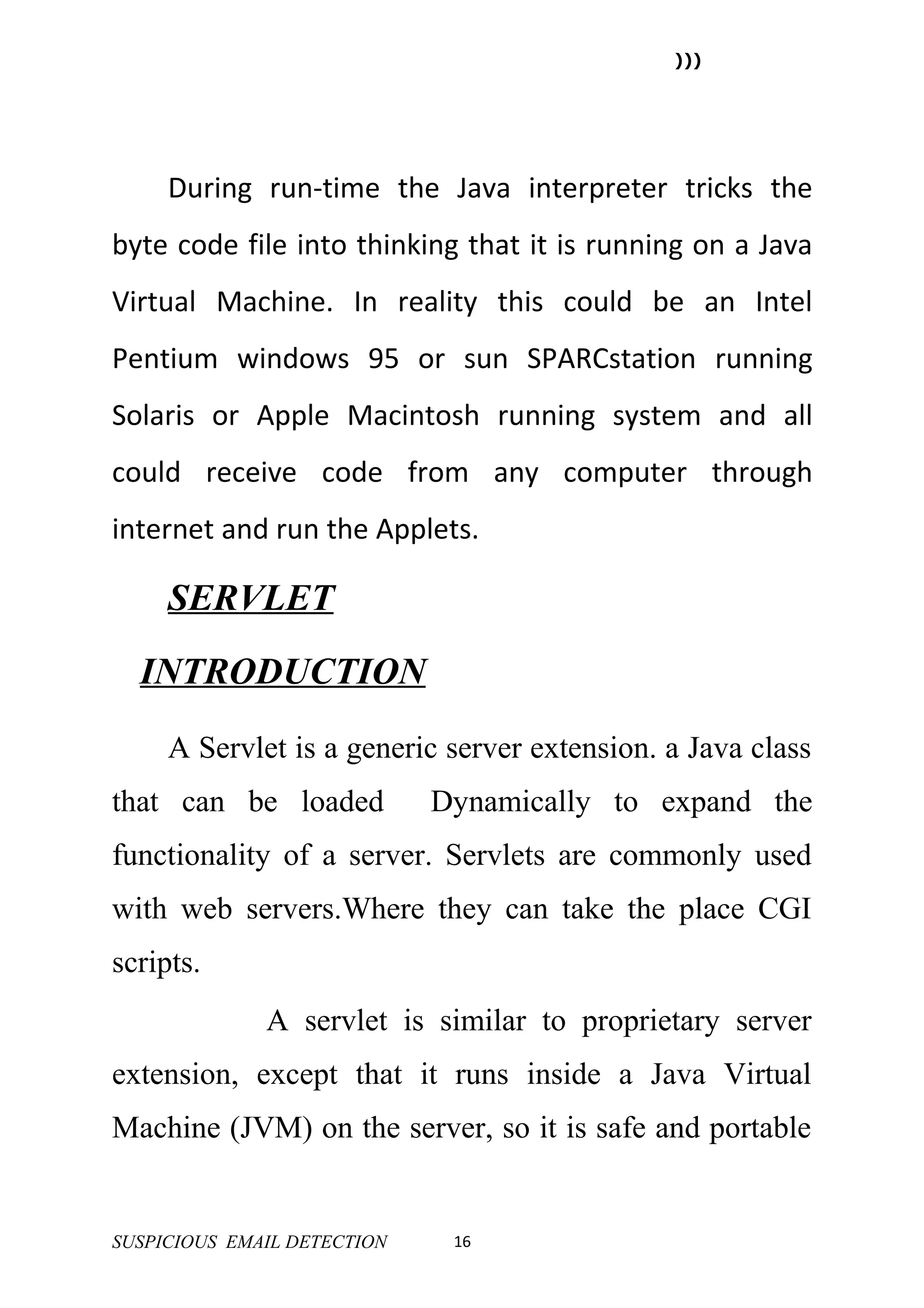 )))




     During run-time the Java interpreter tricks the
byte code file into thinking that it is running on a Java
Virtual Machine. In reality this could be an Intel
Pentium windows 95 or sun SPARCstation running
Solaris or Apple Macintosh running system and all
could receive code from any computer through
internet and run the Applets.

     SERVLET
  INTRODUCTION
     A Servlet is a generic server extension. a Java class
that can be loaded           Dynamically to expand the
functionality of a server. Servlets are commonly used
with web servers.Where they can take the place CGI
scripts.
              A servlet is similar to proprietary server
extension, except that it runs inside a Java Virtual
Machine (JVM) on the server, so it is safe and portable


SUSPICIOUS EMAIL DETECTION    16
 