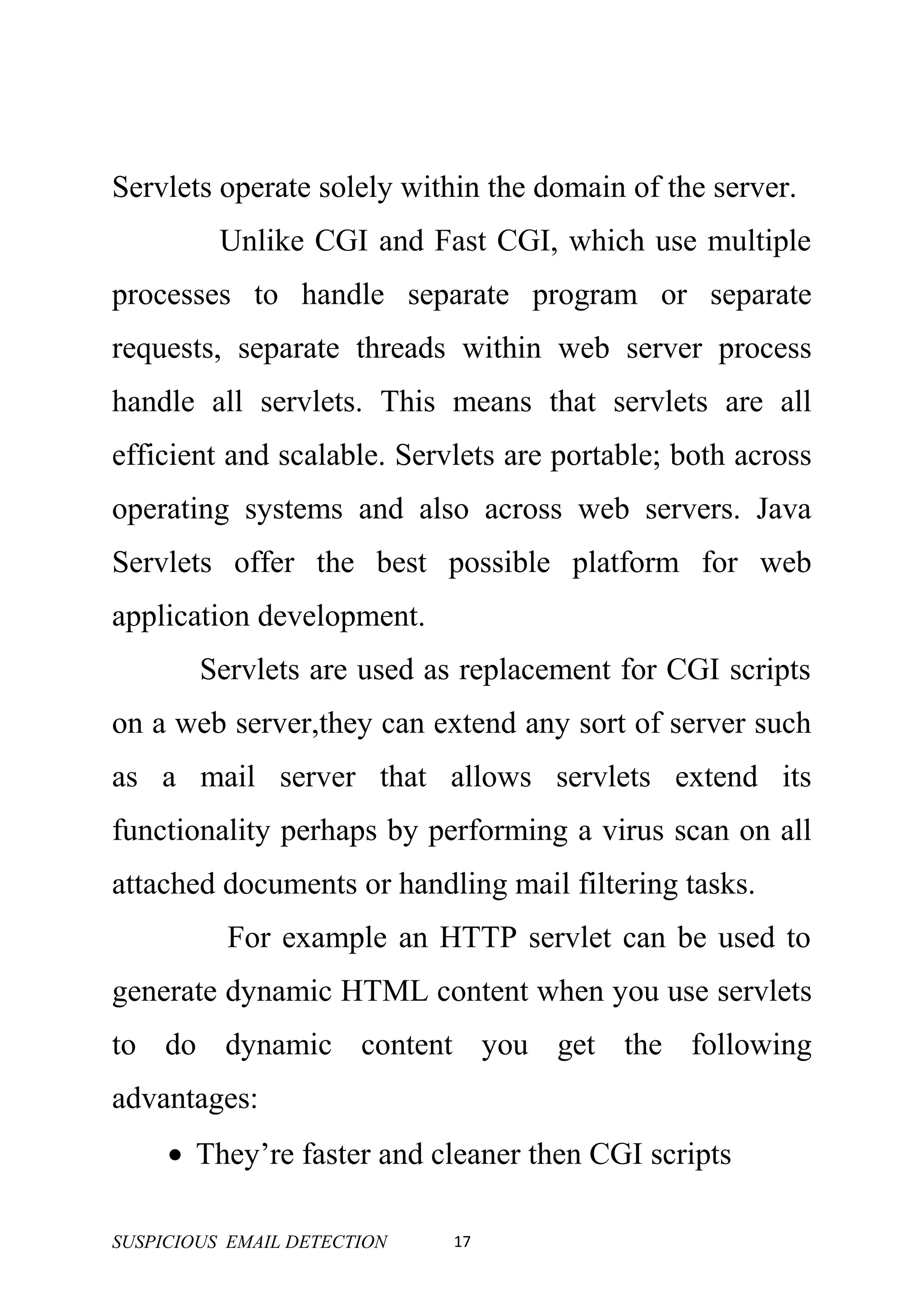 Servlets operate solely within the domain of the server.
          Unlike CGI and Fast CGI, which use multiple
processes to handle separate program or separate
requests, separate threads within web server process
handle all servlets. This means that servlets are all
efficient and scalable. Servlets are portable; both across
operating systems and also across web servers. Java
Servlets offer the best possible platform for web
application development.
        Servlets are used as replacement for CGI scripts
on a web server,they can extend any sort of server such
as a mail server that allows servlets extend its
functionality perhaps by performing a virus scan on all
attached documents or handling mail filtering tasks.
          For example an HTTP servlet can be used to
generate dynamic HTML content when you use servlets
to do dynamic content you get the following
advantages:
     • They’re faster and cleaner then CGI scripts

SUSPICIOUS EMAIL DETECTION   17
 