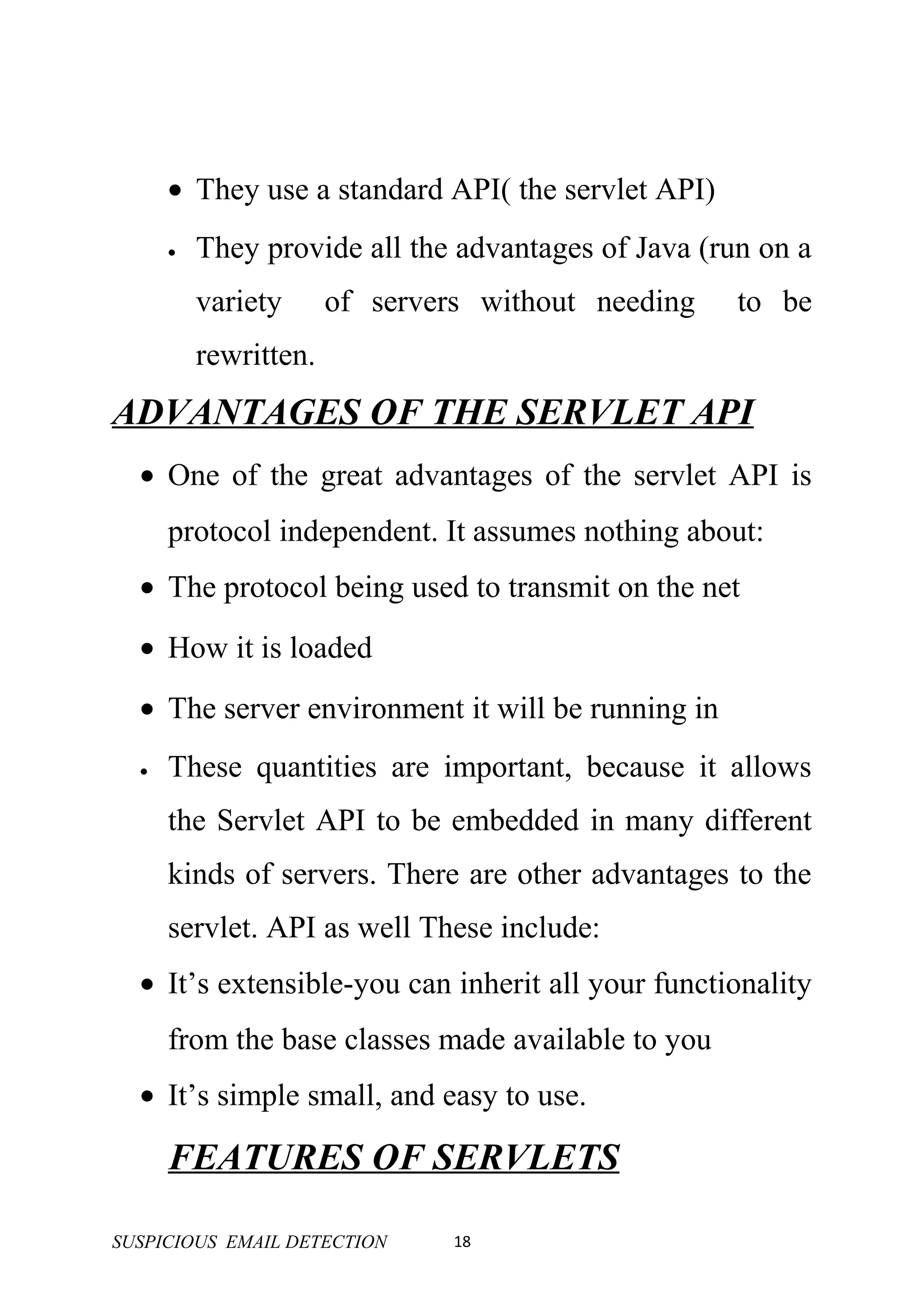 • They use a standard API( the servlet API)
      •   They provide all the advantages of Java (run on a
          variety      of servers without needing    to be
          rewritten.
ADVANTAGES OF THE SERVLET API
  • One of the great advantages of the servlet API is
      protocol independent. It assumes nothing about:
  • The protocol being used to transmit on the net
  • How it is loaded
  • The server environment it will be running in
  •   These quantities are important, because it allows
      the Servlet API to be embedded in many different
      kinds of servers. There are other advantages to the
      servlet. API as well These include:
  • It’s extensible-you can inherit all your functionality
      from the base classes made available to you
  • It’s simple small, and easy to use.

      FEATURES OF SERVLETS

SUSPICIOUS EMAIL DETECTION      18
 