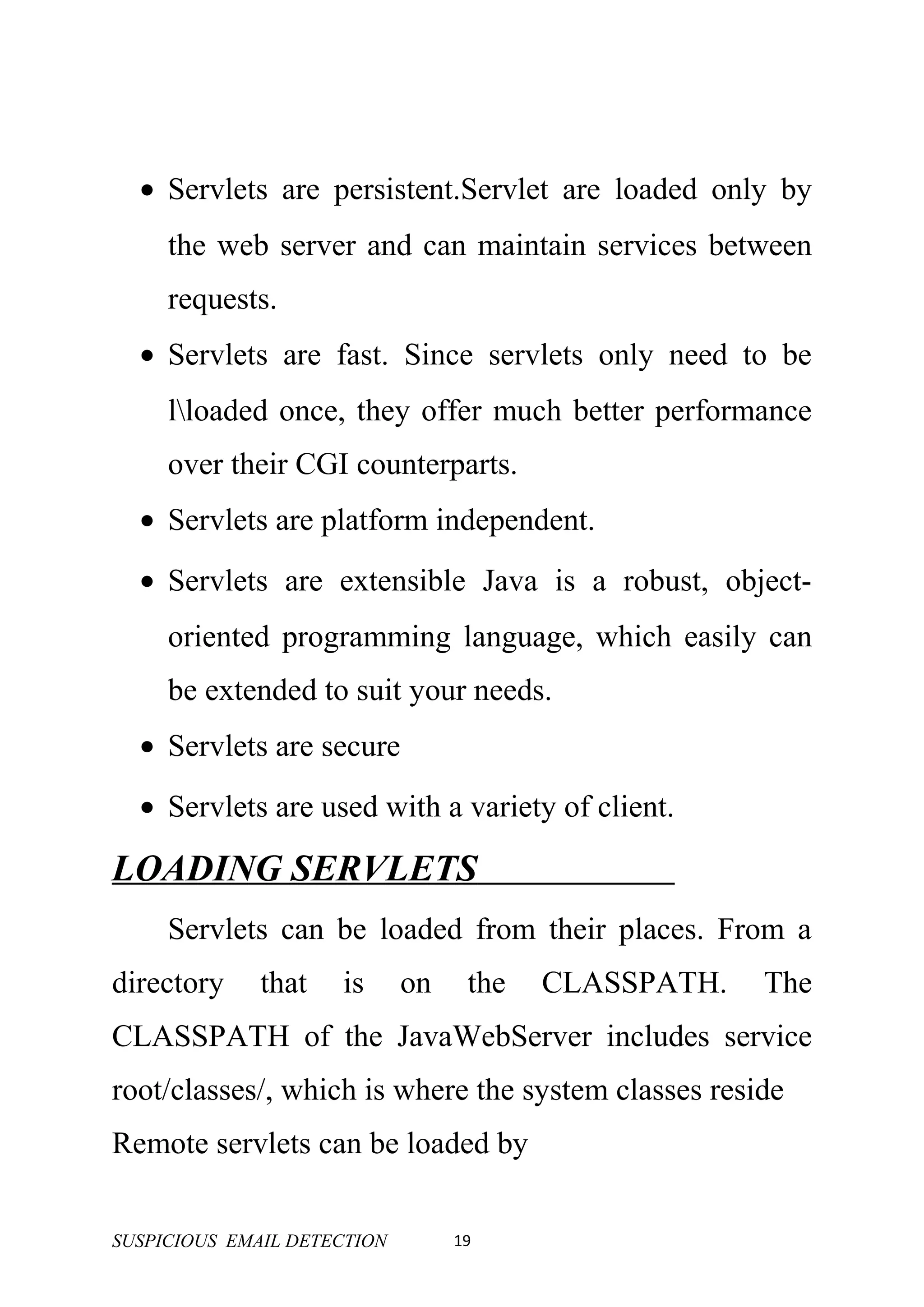 • Servlets are persistent.Servlet are loaded only by
     the web server and can maintain services between
     requests.
  • Servlets are fast. Since servlets only need to be
     lloaded once, they offer much better performance
     over their CGI counterparts.
  • Servlets are platform independent.
  • Servlets are extensible Java is a robust, object-
     oriented programming language, which easily can
     be extended to suit your needs.
  • Servlets are secure
  • Servlets are used with a variety of client.

LOADING SERVLETS
     Servlets can be loaded from their places. From a
directory     that   is      on    the   CLASSPATH.   The
CLASSPATH of the JavaWebServer includes service
root/classes/, which is where the system classes reside
Remote servlets can be loaded by


SUSPICIOUS EMAIL DETECTION        19
 