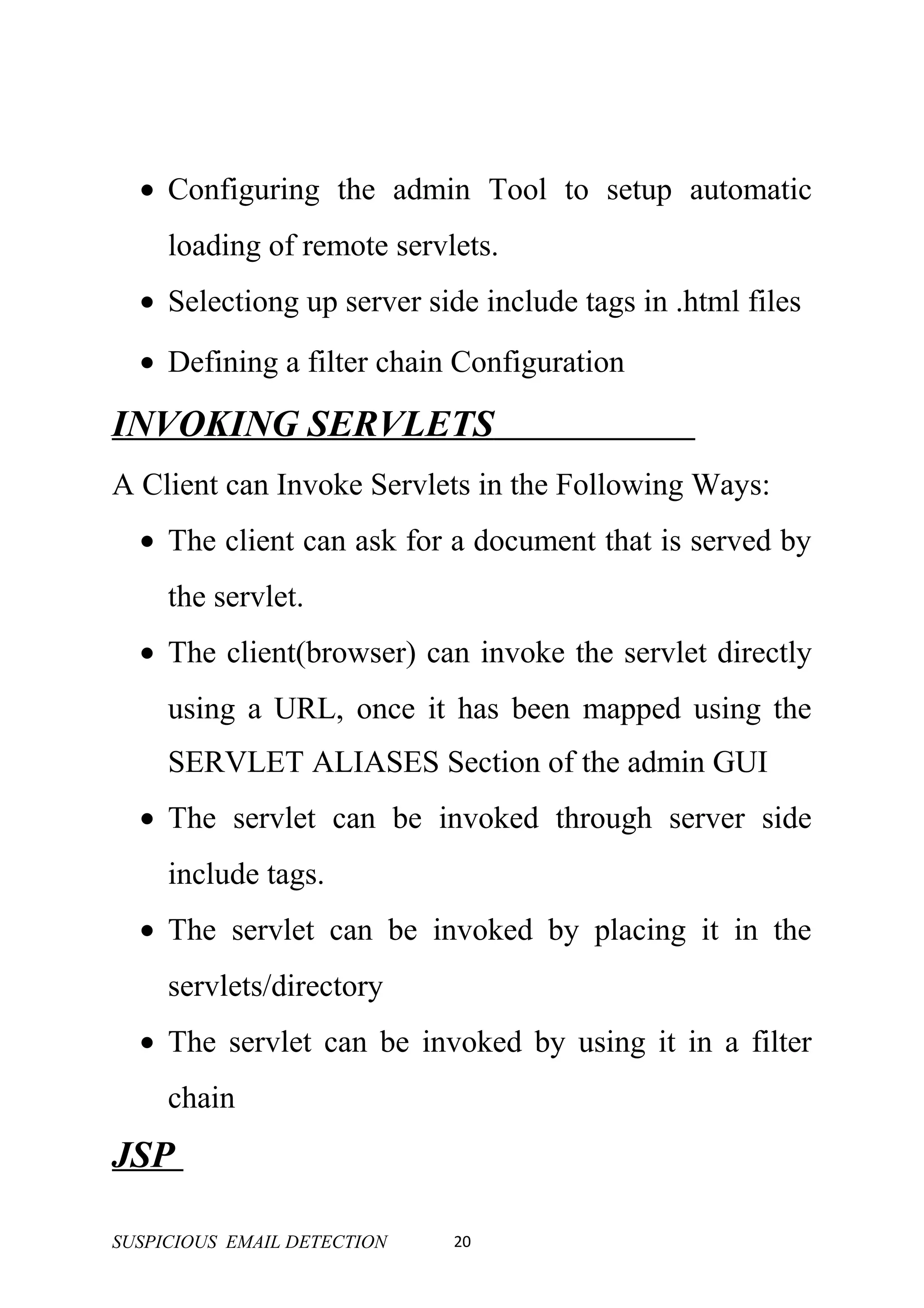 • Configuring the admin Tool to setup automatic
     loading of remote servlets.
  • Selectiong up server side include tags in .html files
  • Defining a filter chain Configuration

INVOKING SERVLETS
A Client can Invoke Servlets in the Following Ways:
  • The client can ask for a document that is served by
     the servlet.
  • The client(browser) can invoke the servlet directly
     using a URL, once it has been mapped using the
     SERVLET ALIASES Section of the admin GUI
  • The servlet can be invoked through server side
     include tags.
  • The servlet can be invoked by placing it in the
     servlets/directory
  • The servlet can be invoked by using it in a filter
     chain
JSP

SUSPICIOUS EMAIL DETECTION   20
 