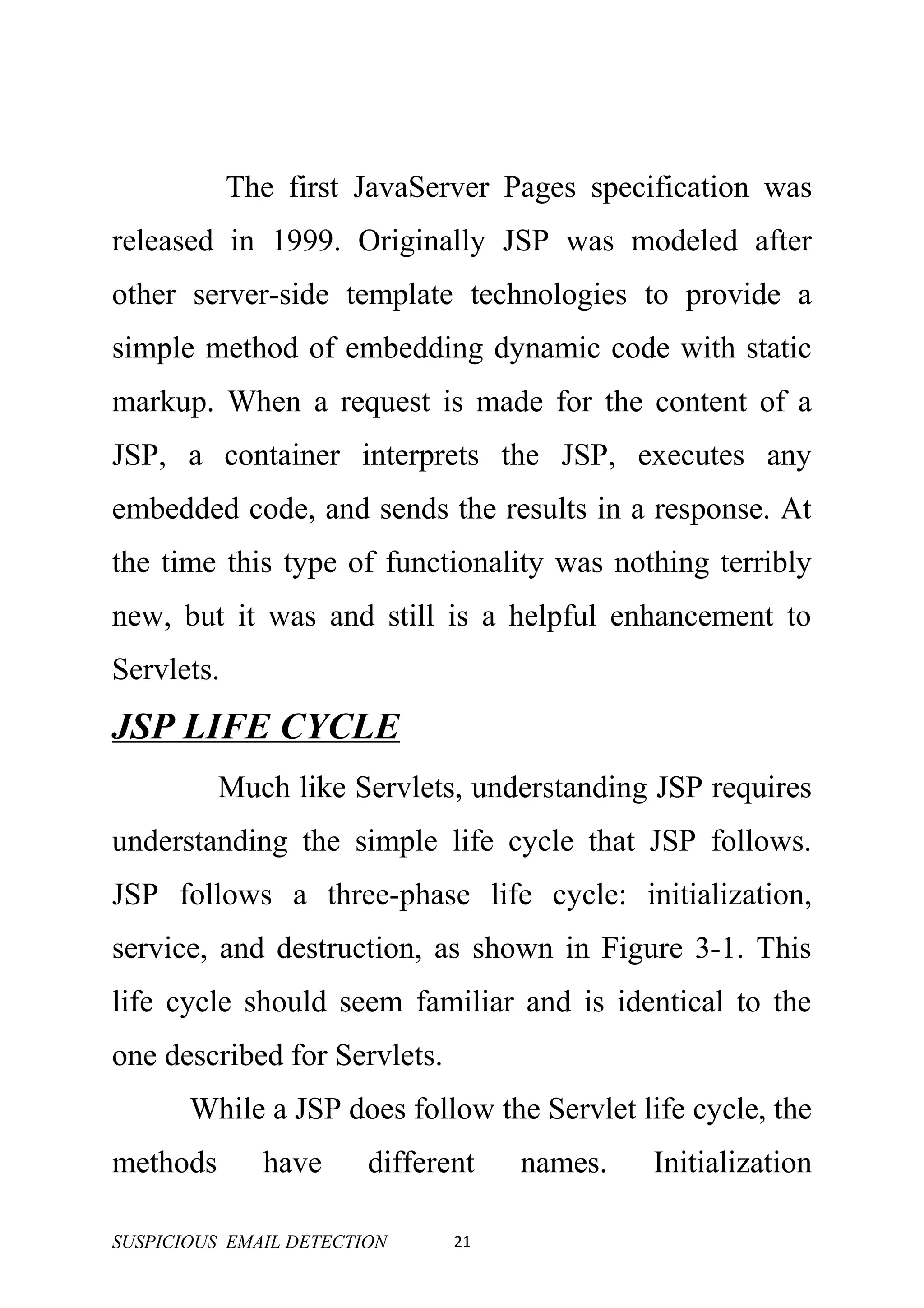 The first JavaServer Pages specification was
released in 1999. Originally JSP was modeled after
other server-side template technologies to provide a
simple method of embedding dynamic code with static
markup. When a request is made for the content of a
JSP, a container interprets the JSP, executes any
embedded code, and sends the results in a response. At
the time this type of functionality was nothing terribly
new, but it was and still is a helpful enhancement to
Servlets.
JSP LIFE CYCLE
          Much like Servlets, understanding JSP requires
understanding the simple life cycle that JSP follows.
JSP follows a three-phase life cycle: initialization,
service, and destruction, as shown in Figure 3-1. This
life cycle should seem familiar and is identical to the
one described for Servlets.
       While a JSP does follow the Servlet life cycle, the
methods       have      different   names.   Initialization

SUSPICIOUS EMAIL DETECTION     21
 