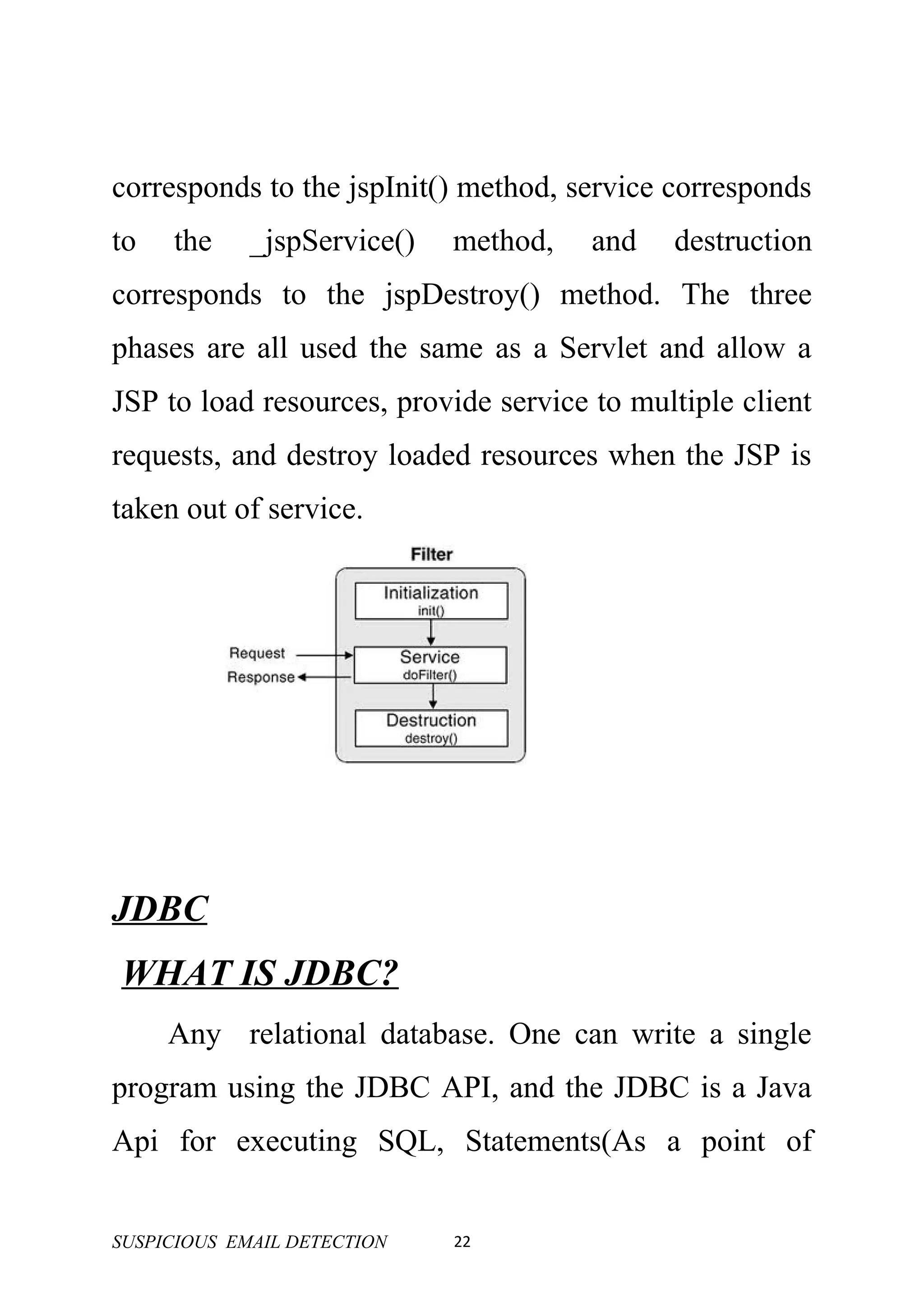 corresponds to the jspInit() method, service corresponds
to   the     _jspService()   method,   and   destruction
corresponds to the jspDestroy() method. The three
phases are all used the same as a Servlet and allow a
JSP to load resources, provide service to multiple client
requests, and destroy loaded resources when the JSP is
taken out of service.




JDBC
WHAT IS JDBC?
     Any relational database. One can write a single
program using the JDBC API, and the JDBC is a Java
Api for executing SQL, Statements(As a point of


SUSPICIOUS EMAIL DETECTION   22
 