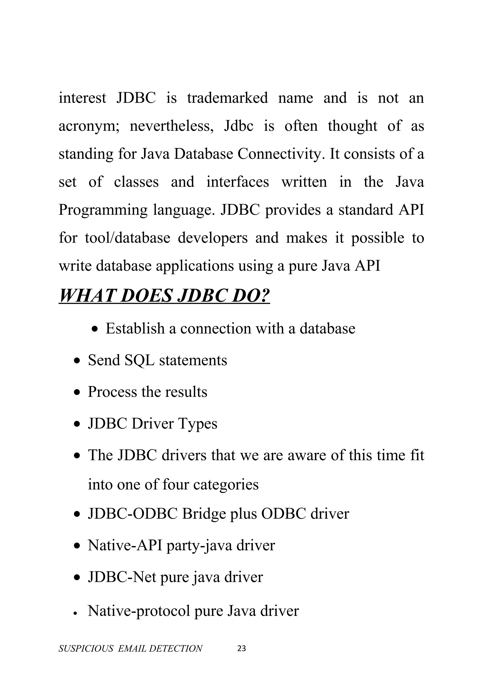 interest JDBC is trademarked name and is not an
acronym; nevertheless, Jdbc is often thought of as
standing for Java Database Connectivity. It consists of a
set of classes and interfaces written in the Java
Programming language. JDBC provides a standard API
for tool/database developers and makes it possible to
write database applications using a pure Java API
WHAT DOES JDBC DO?
      • Establish a connection with a database
  • Send SQL statements
  • Process the results
  • JDBC Driver Types
  • The JDBC drivers that we are aware of this time fit
      into one of four categories
  • JDBC-ODBC Bridge plus ODBC driver
  • Native-API party-java driver
  • JDBC-Net pure java driver

  •   Native-protocol pure Java driver

SUSPICIOUS EMAIL DETECTION   23
 