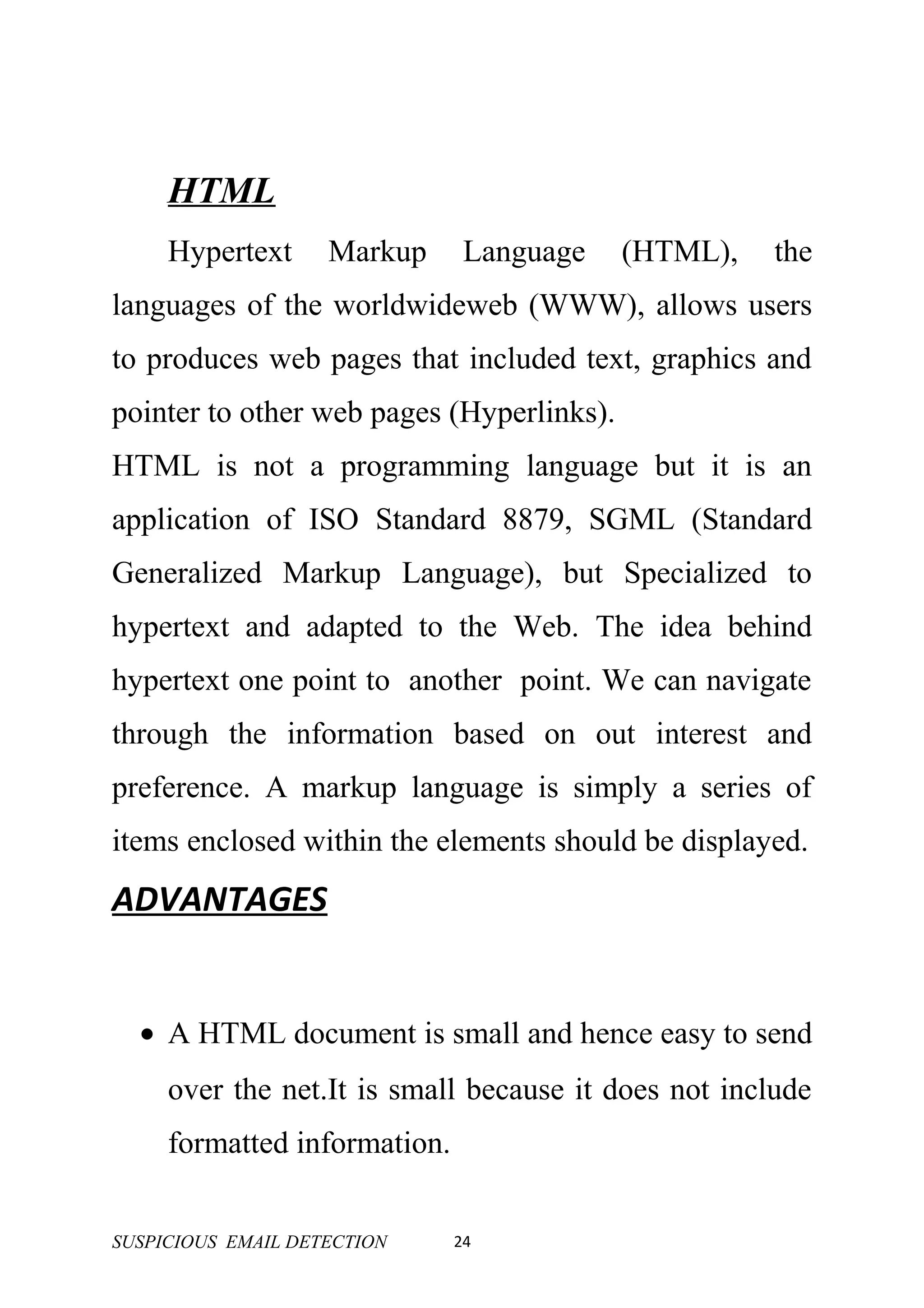 HTML
     Hypertext      Markup     Language    (HTML),    the
languages of the worldwideweb (WWW), allows users
to produces web pages that included text, graphics and
pointer to other web pages (Hyperlinks).
HTML is not a programming language but it is an
application of ISO Standard 8879, SGML (Standard
Generalized Markup Language), but Specialized to
hypertext and adapted to the Web. The idea behind
hypertext one point to another point. We can navigate
through the information based on out interest and
preference. A markup language is simply a series of
items enclosed within the elements should be displayed.
ADVANTAGES


  • A HTML document is small and hence easy to send
     over the net.It is small because it does not include
     formatted information.


SUSPICIOUS EMAIL DETECTION    24
 