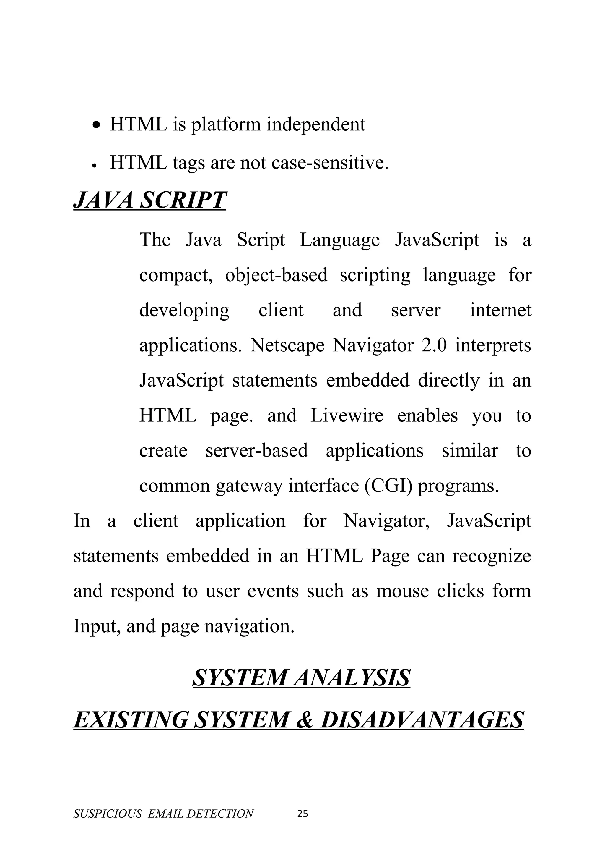 • HTML is platform independent
  •   HTML tags are not case-sensitive.
JAVA SCRIPT
         The Java Script Language JavaScript is a
         compact, object-based scripting language for
         developing          client    and   server   internet
         applications. Netscape Navigator 2.0 interprets
         JavaScript statements embedded directly in an
         HTML page. and Livewire enables you to
         create server-based applications similar to
         common gateway interface (CGI) programs.
In a client application for Navigator, JavaScript
statements embedded in an HTML Page can recognize
and respond to user events such as mouse clicks form
Input, and page navigation.

                 SYSTEM ANALYSIS
EXISTING SYSTEM & DISADVANTAGES


SUSPICIOUS EMAIL DETECTION        25
 