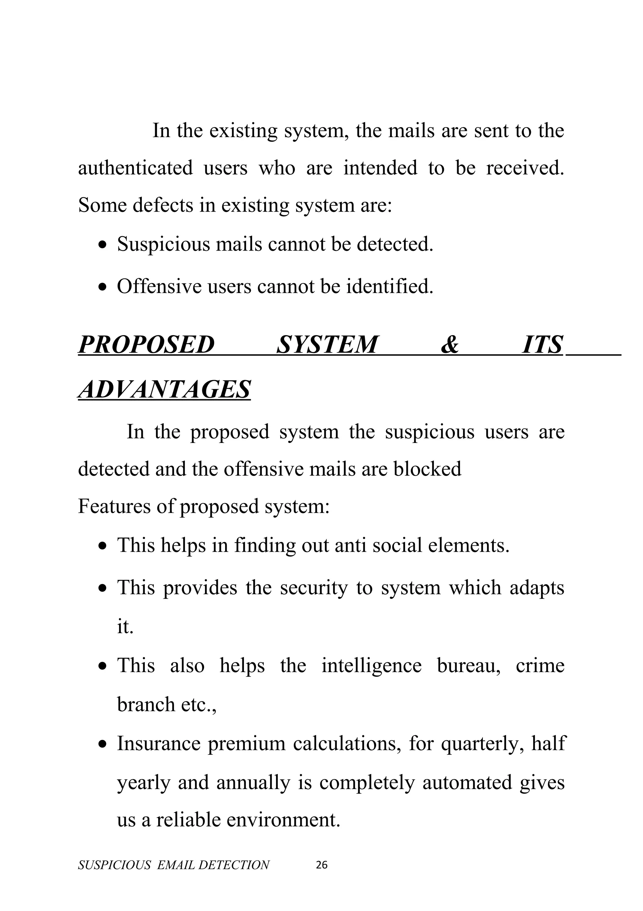 In the existing system, the mails are sent to the
authenticated users who are intended to be received.
Some defects in existing system are:
  • Suspicious mails cannot be detected.
  • Offensive users cannot be identified.

PROPOSED                     SYSTEM          &         ITS
ADVANTAGES
      In the proposed system the suspicious users are
detected and the offensive mails are blocked
Features of proposed system:
  • This helps in finding out anti social elements.
  • This provides the security to system which adapts
     it.
  • This also helps the intelligence bureau, crime
     branch etc.,
  • Insurance premium calculations, for quarterly, half
     yearly and annually is completely automated gives
     us a reliable environment.
SUSPICIOUS EMAIL DETECTION     26
 