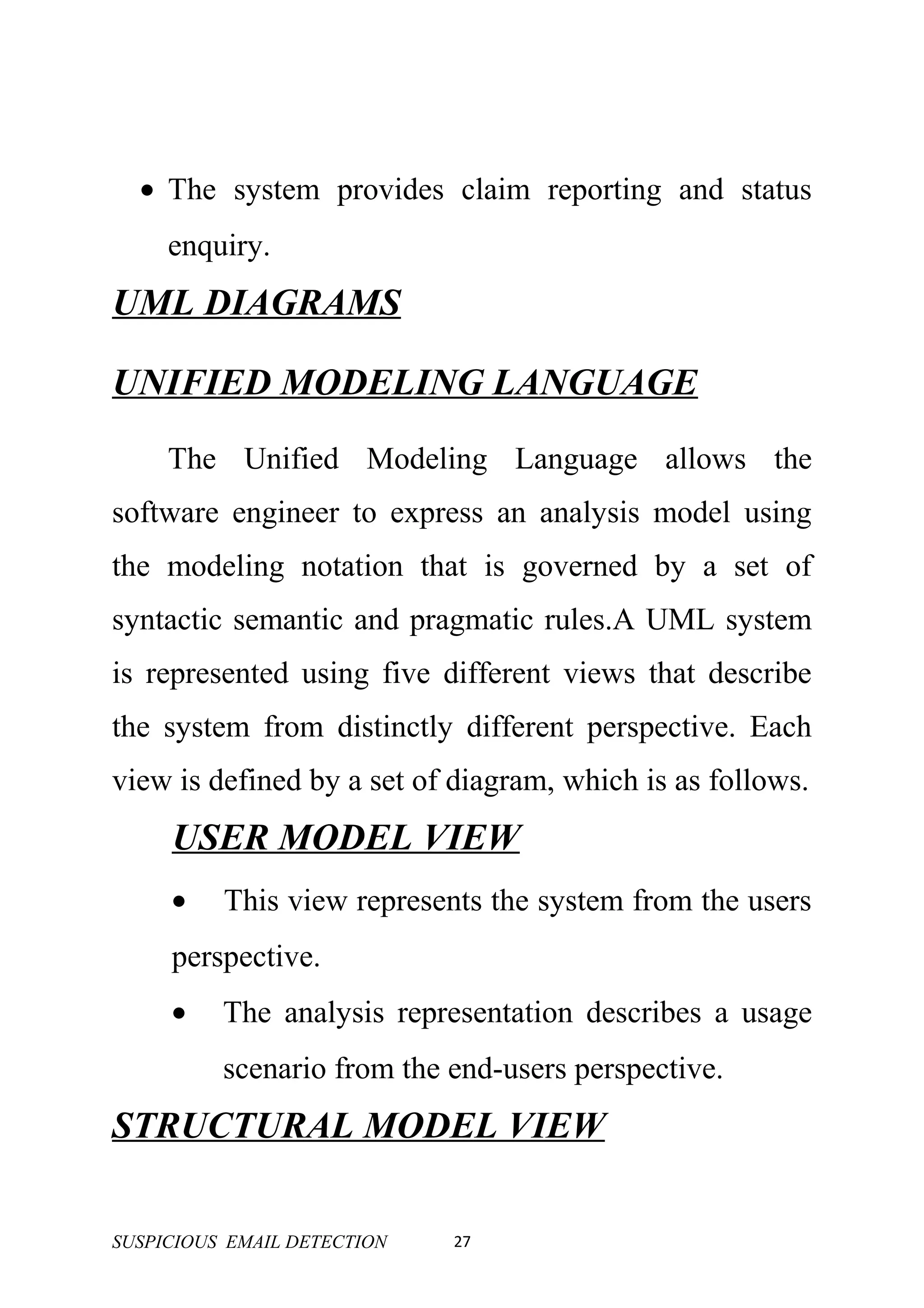 • The system provides claim reporting and status
     enquiry.
UML DIAGRAMS

UNIFIED MODELING LANGUAGE
     The Unified Modeling Language allows the
software engineer to express an analysis model using
the modeling notation that is governed by a set of
syntactic semantic and pragmatic rules.A UML system
is represented using five different views that describe
the system from distinctly different perspective. Each
view is defined by a set of diagram, which is as follows.
     USER MODEL VIEW
     •    This view represents the system from the users
     perspective.
     •    The analysis representation describes a usage
          scenario from the end-users perspective.
STRUCTURAL MODEL VIEW

SUSPICIOUS EMAIL DETECTION   27
 