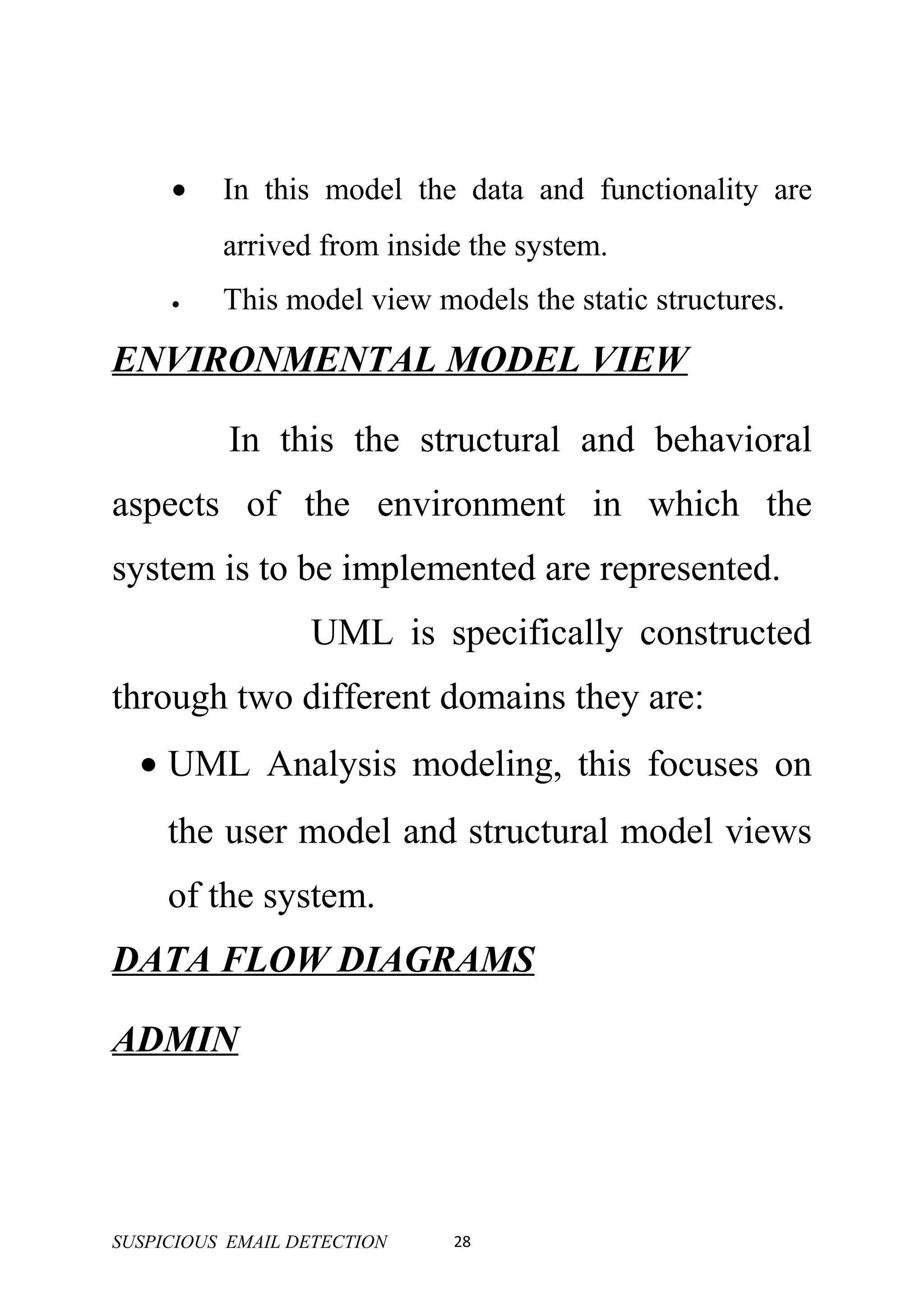 •    In this model the data and functionality are
          arrived from inside the system.
     •    This model view models the static structures.

ENVIRONMENTAL MODEL VIEW

           In this the structural and behavioral
aspects of the environment in which the
system is to be implemented are represented.
                  UML is specifically constructed
through two different domains they are:
  • UML Analysis modeling, this focuses on
     the user model and structural model views
     of the system.
DATA FLOW DIAGRAMS

ADMIN




SUSPICIOUS EMAIL DETECTION   28
 