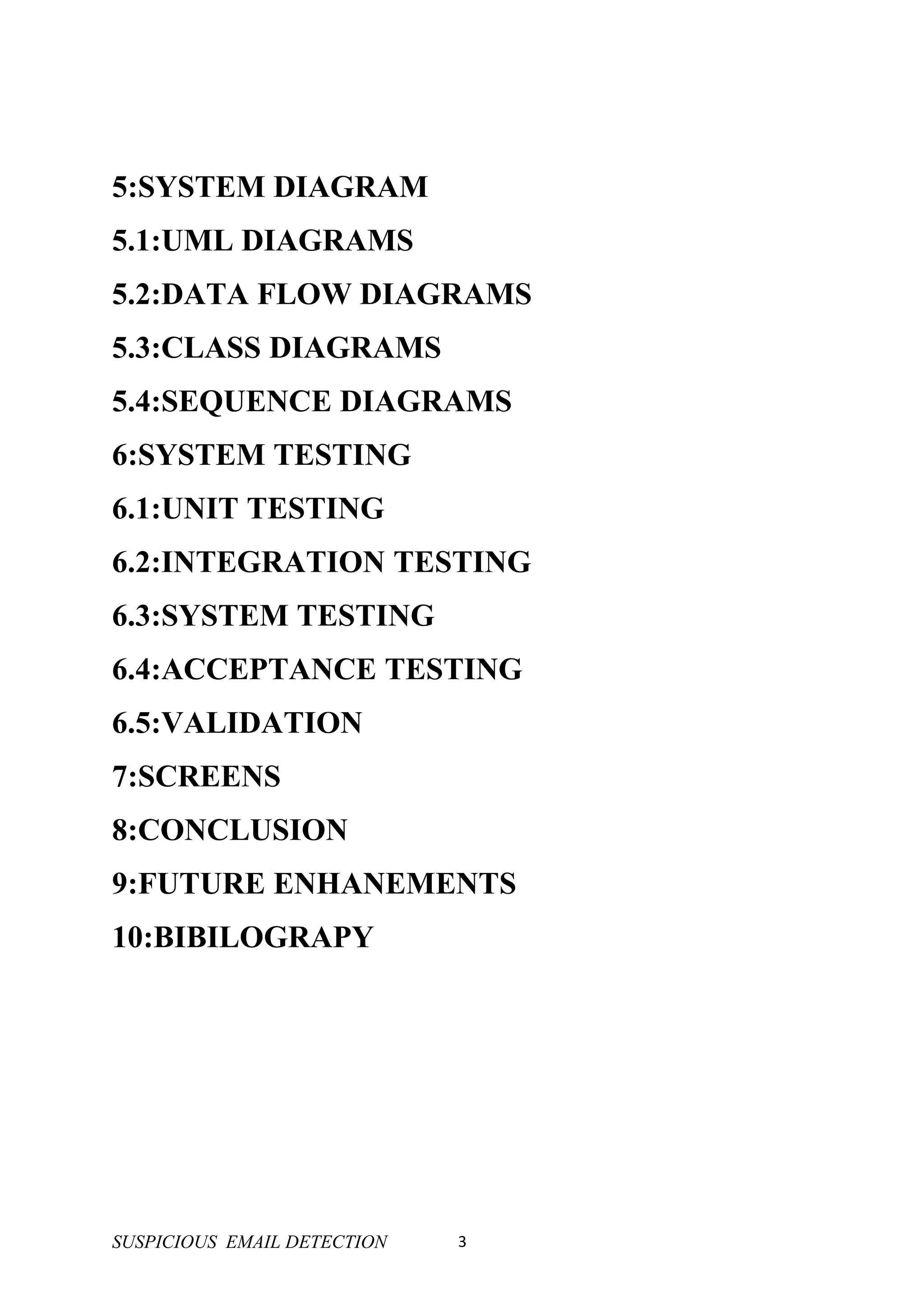 5:SYSTEM DIAGRAM
5.1:UML DIAGRAMS
5.2:DATA FLOW DIAGRAMS
5.3:CLASS DIAGRAMS
5.4:SEQUENCE DIAGRAMS
6:SYSTEM TESTING
6.1:UNIT TESTING
6.2:INTEGRATION TESTING
6.3:SYSTEM TESTING
6.4:ACCEPTANCE TESTING
6.5:VALIDATION
7:SCREENS
8:CONCLUSION
9:FUTURE ENHANEMENTS
10:BIBILOGRAPY




SUSPICIOUS EMAIL DETECTION   3
 