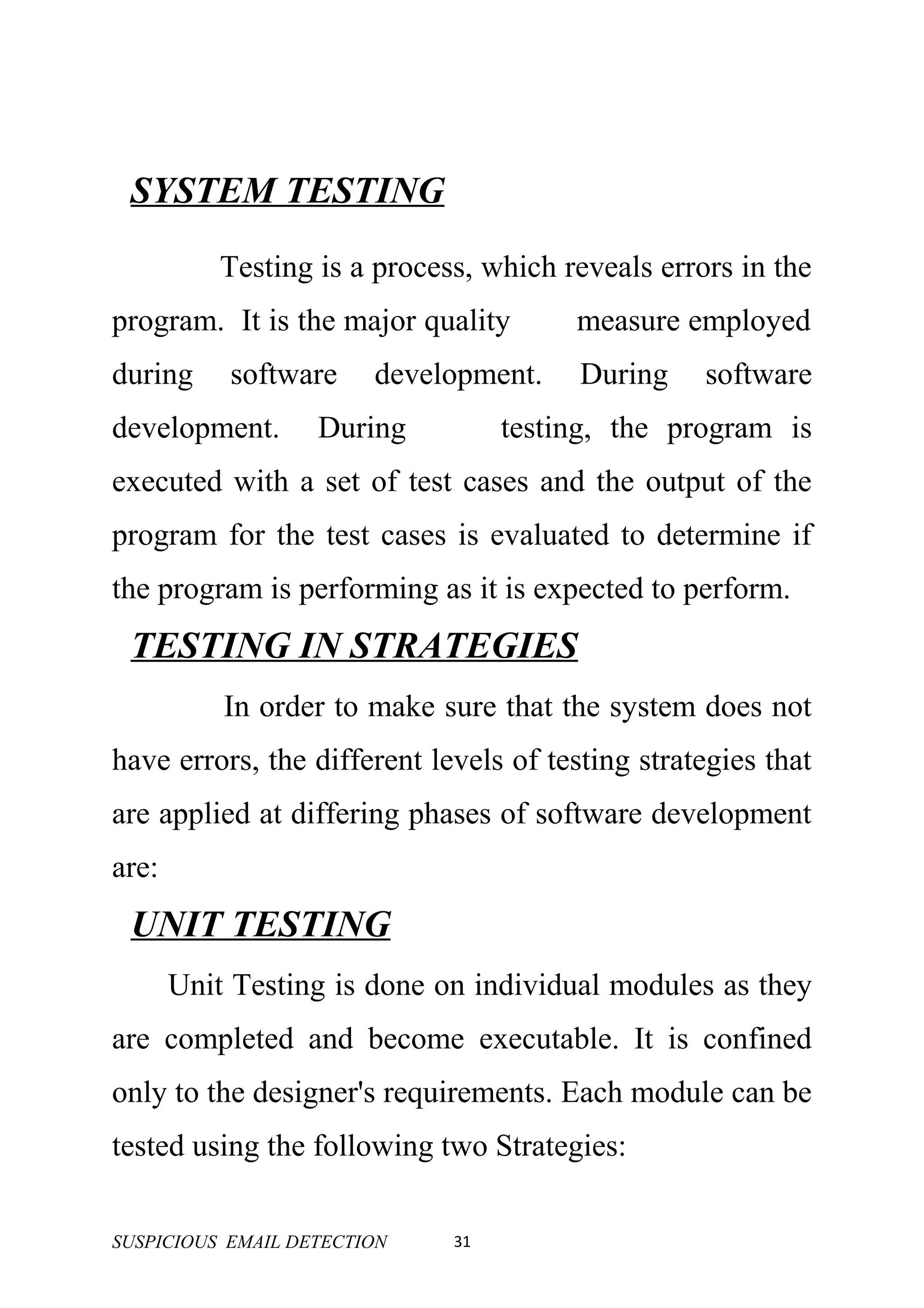 SYSTEM TESTING
           Testing is a process, which reveals errors in the
program. It is the major quality        measure employed
during     software     development.    During     software
development.       During          testing, the program is
executed with a set of test cases and the output of the
program for the test cases is evaluated to determine if
the program is performing as it is expected to perform.
 TESTING IN STRATEGIES
           In order to make sure that the system does not
have errors, the different levels of testing strategies that
are applied at differing phases of software development
are:
 UNIT TESTING
       Unit Testing is done on individual modules as they
are completed and become executable. It is confined
only to the designer's requirements. Each module can be
tested using the following two Strategies:

SUSPICIOUS EMAIL DETECTION    31
 