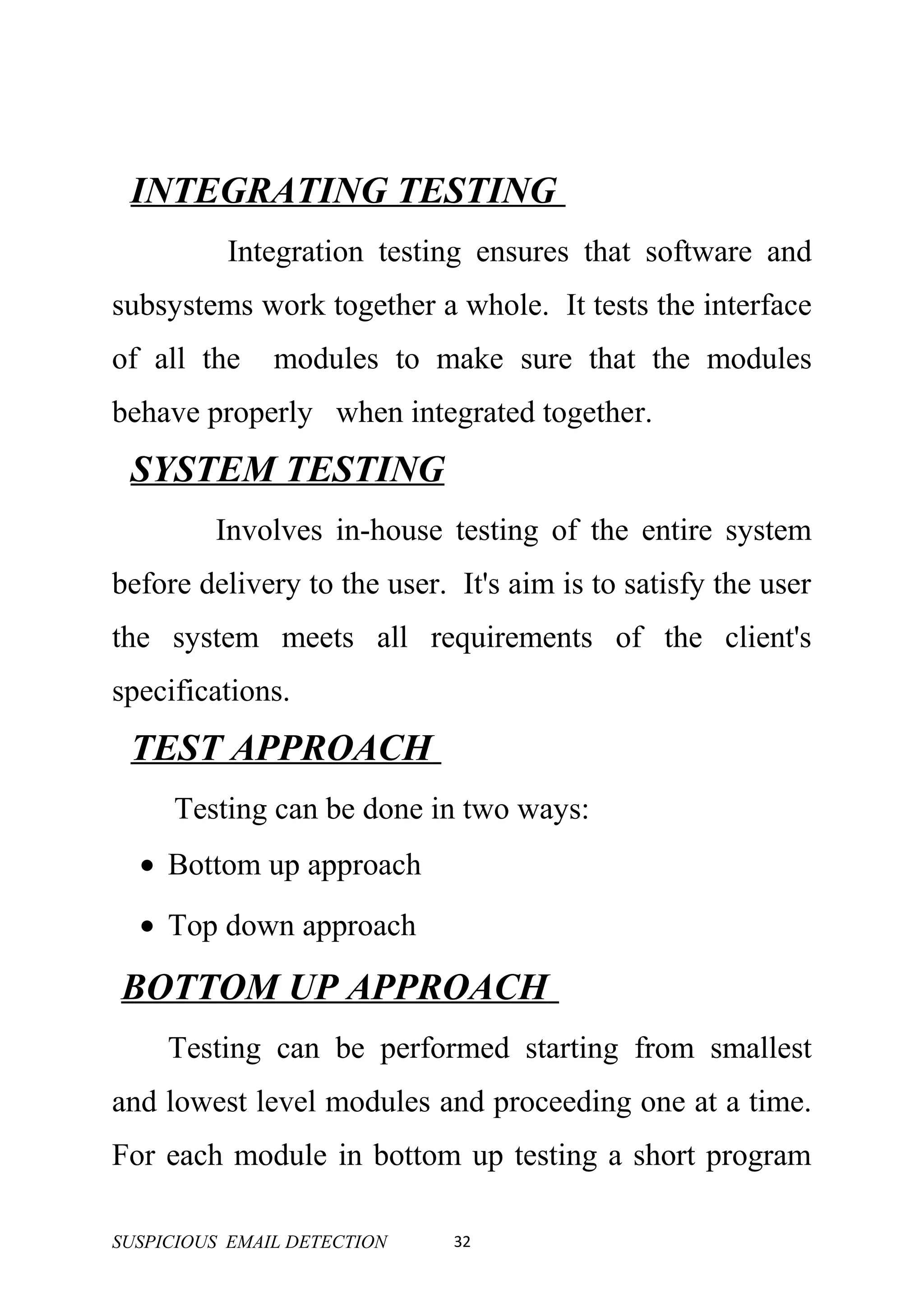 INTEGRATING TESTING
          Integration testing ensures that software and
subsystems work together a whole. It tests the interface
of all the     modules to make sure that the modules
behave properly when integrated together.
 SYSTEM TESTING
         Involves in-house testing of the entire system
before delivery to the user. It's aim is to satisfy the user
the system meets all requirements of the client's
specifications.
 TEST APPROACH
     Testing can be done in two ways:
  • Bottom up approach
  • Top down approach

BOTTOM UP APPROACH
     Testing can be performed starting from smallest
and lowest level modules and proceeding one at a time.
For each module in bottom up testing a short program

SUSPICIOUS EMAIL DETECTION   32
 