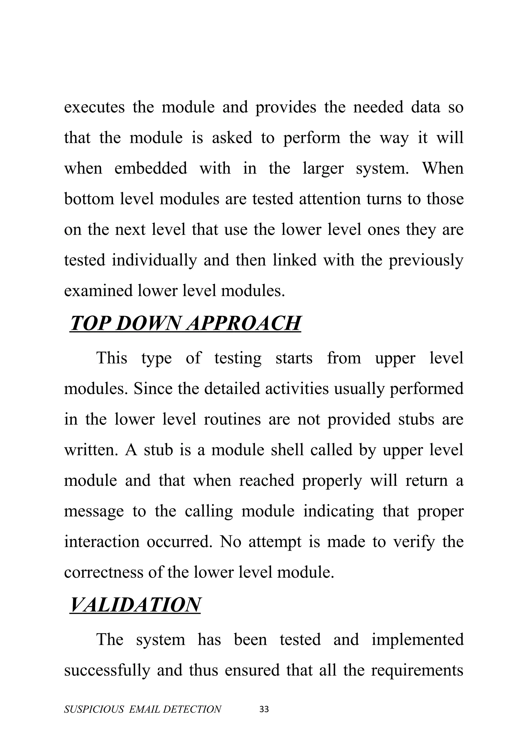 executes the module and provides the needed data so
that the module is asked to perform the way it will
when embedded with in the larger system. When
bottom level modules are tested attention turns to those
on the next level that use the lower level ones they are
tested individually and then linked with the previously
examined lower level modules.
TOP DOWN APPROACH
     This type of testing starts from upper level
modules. Since the detailed activities usually performed
in the lower level routines are not provided stubs are
written. A stub is a module shell called by upper level
module and that when reached properly will return a
message to the calling module indicating that proper
interaction occurred. No attempt is made to verify the
correctness of the lower level module.
VALIDATION
     The system has been tested and implemented
successfully and thus ensured that all the requirements

SUSPICIOUS EMAIL DETECTION   33
 