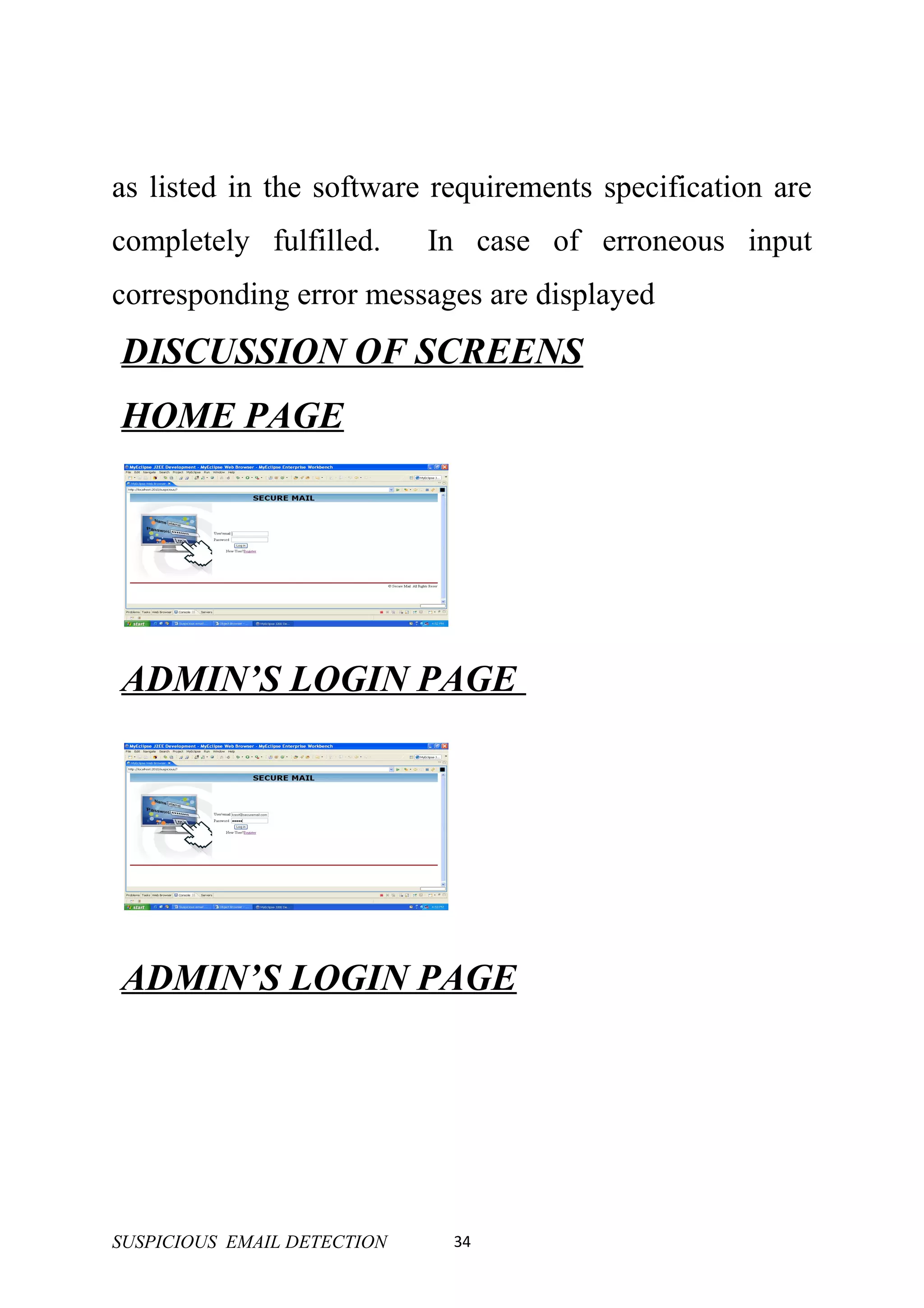 as listed in the software requirements specification are
completely fulfilled.        In case of erroneous input
corresponding error messages are displayed
DISCUSSION OF SCREENS
HOME PAGE




ADMIN’S LOGIN PAGE




ADMIN’S LOGIN PAGE




SUSPICIOUS EMAIL DETECTION    34
 