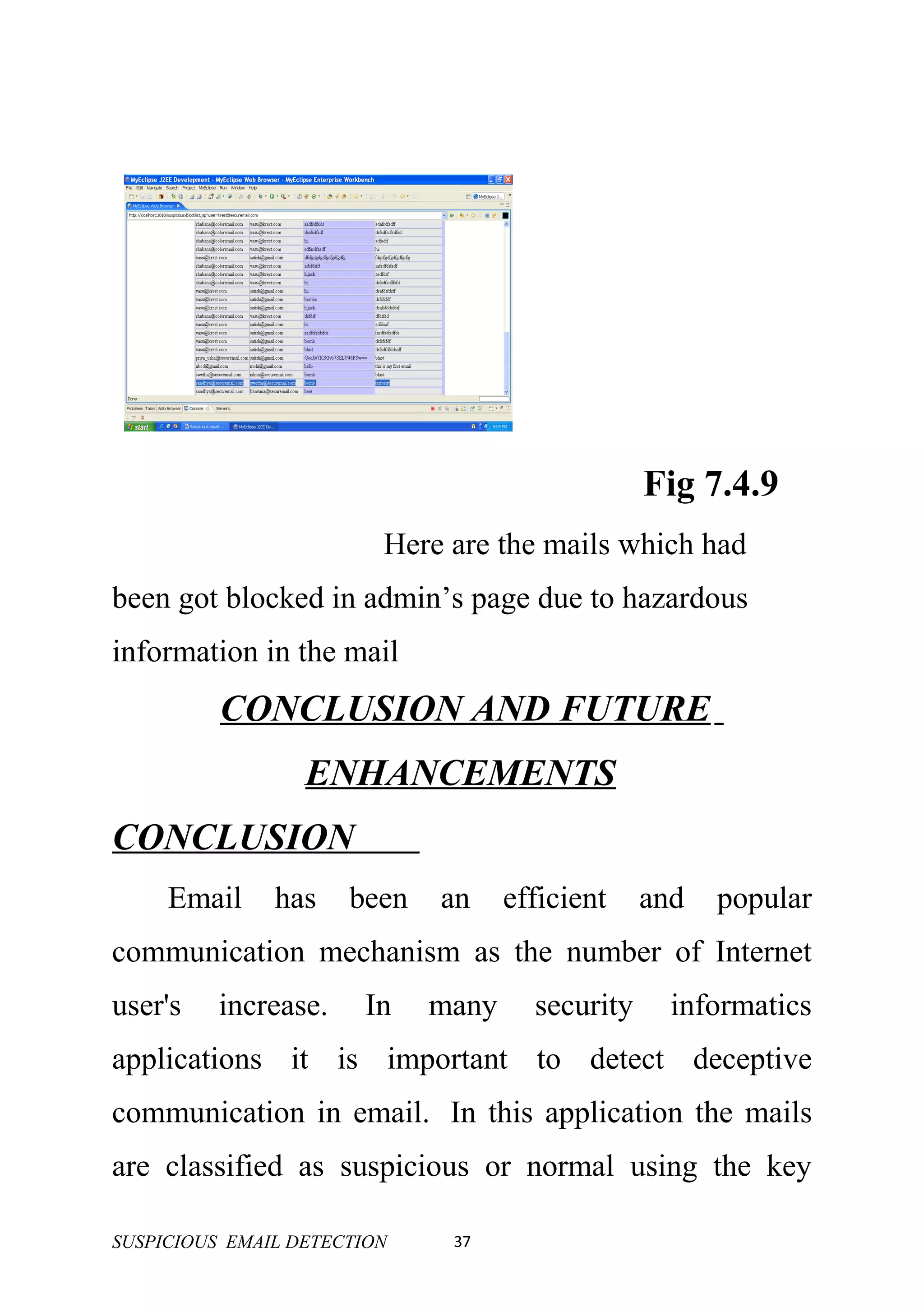 Fig 7.4.9
                         Here are the mails which had
been got blocked in admin’s page due to hazardous
information in the mail
          CONCLUSION AND FUTURE
                  ENHANCEMENTS
CONCLUSION
     Email     has    been   an     efficient    and   popular
communication mechanism as the number of Internet
user's    increase.    In    many     security     informatics
applications it is important to detect deceptive
communication in email. In this application the mails
are classified as suspicious or normal using the key

SUSPICIOUS EMAIL DETECTION    37
 