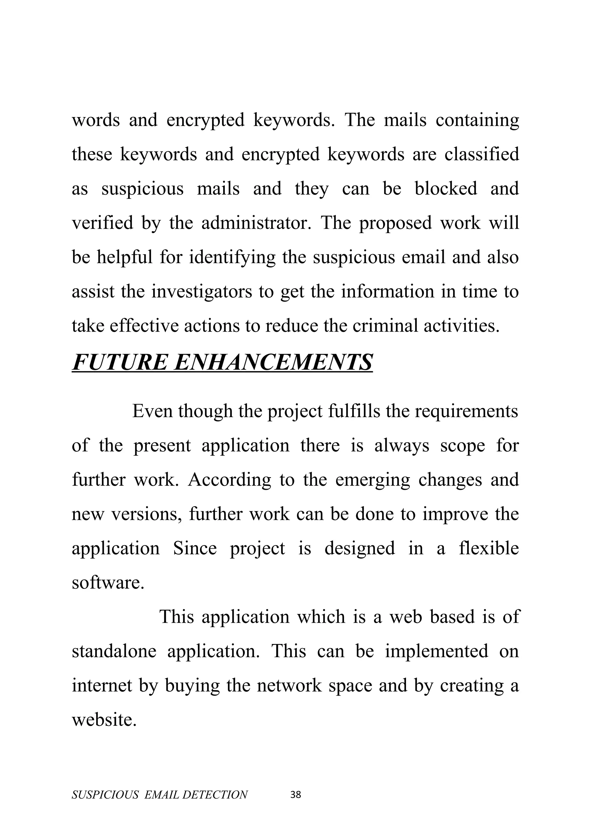 words and encrypted keywords. The mails containing
these keywords and encrypted keywords are classified
as suspicious mails and they can be blocked and
verified by the administrator. The proposed work will
be helpful for identifying the suspicious email and also
assist the investigators to get the information in time to
take effective actions to reduce the criminal activities.
FUTURE ENHANCEMENTS
        Even though the project fulfills the requirements
of the present application there is always scope for
further work. According to the emerging changes and
new versions, further work can be done to improve the
application Since project is designed in a flexible
software.
            This application which is a web based is of
standalone application. This can be implemented on
internet by buying the network space and by creating a
website.


SUSPICIOUS EMAIL DETECTION   38
 