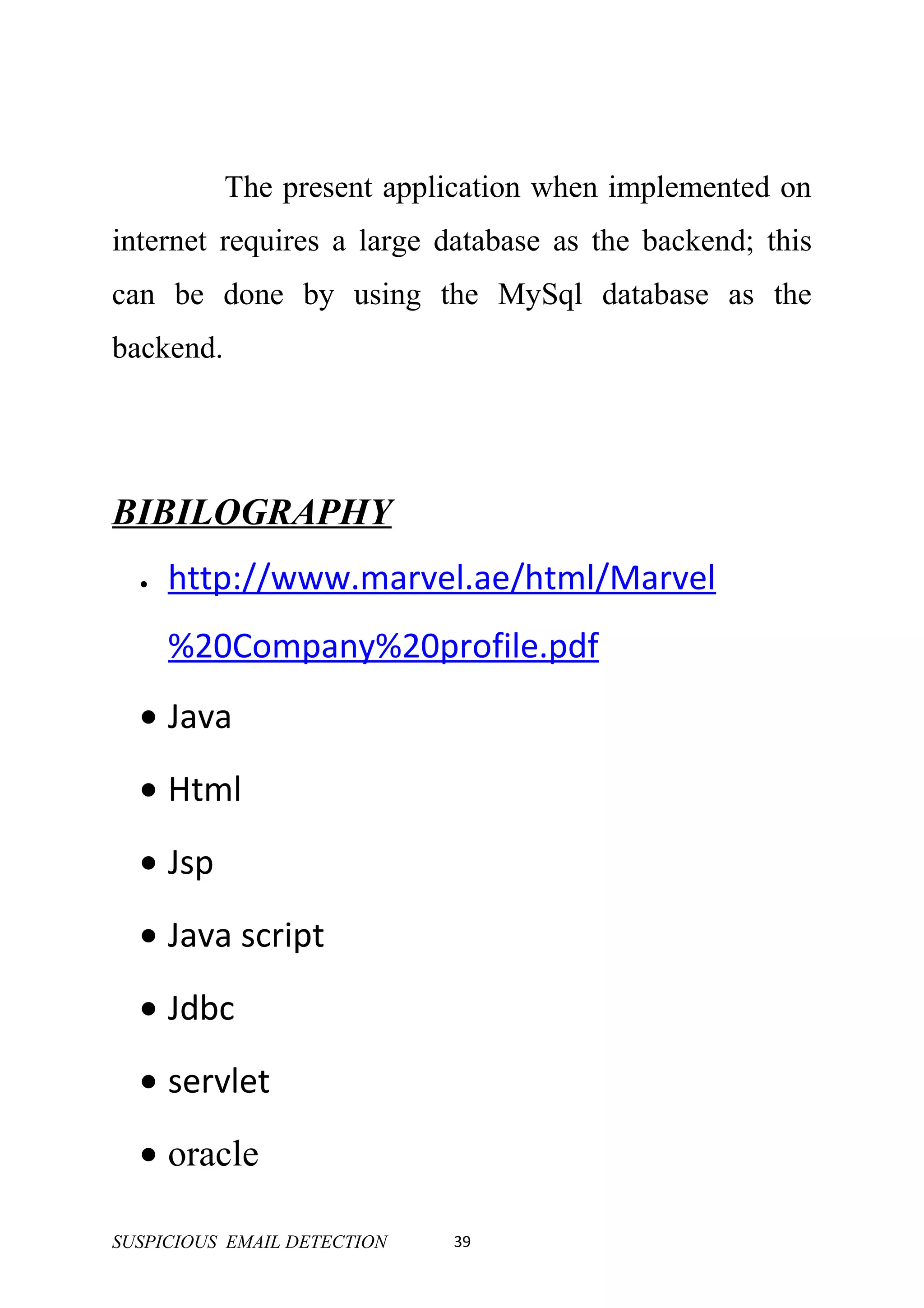 The present application when implemented on
internet requires a large database as the backend; this
can be done by using the MySql database as the
backend.




BIBILOGRAPHY
  •   http://www.marvel.ae/html/Marvel
      %20Company%20profile.pdf
  • Java
  • Html
  • Jsp
  • Java script
  • Jdbc
  • servlet
  • oracle

SUSPICIOUS EMAIL DETECTION   39
 