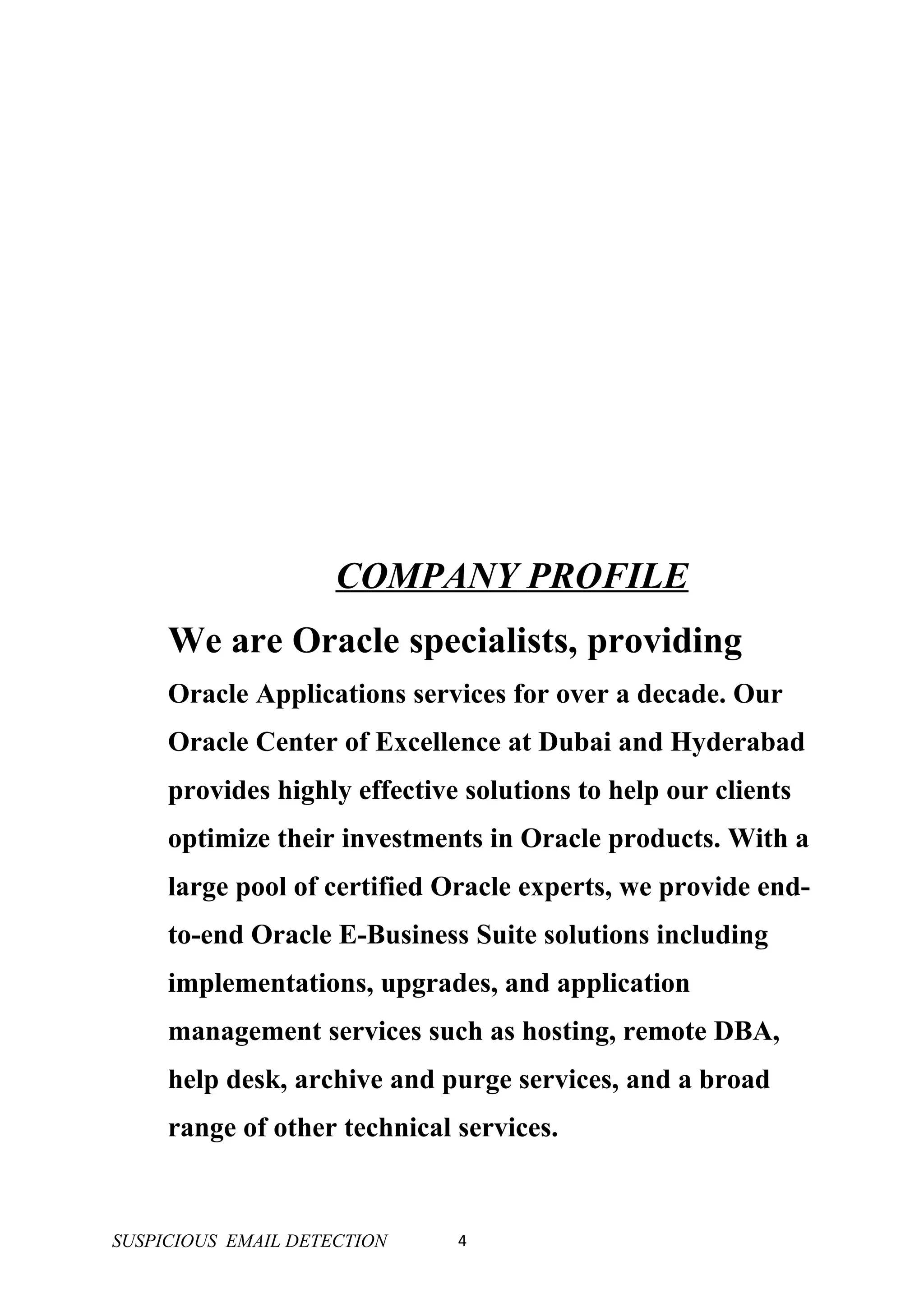 COMPANY PROFILE
     We are Oracle specialists, providing
     Oracle Applications services for over a decade. Our
     Oracle Center of Excellence at Dubai and Hyderabad
     provides highly effective solutions to help our clients
     optimize their investments in Oracle products. With a
     large pool of certified Oracle experts, we provide end-
     to-end Oracle E-Business Suite solutions including
     implementations, upgrades, and application
     management services such as hosting, remote DBA,
     help desk, archive and purge services, and a broad
     range of other technical services.


SUSPICIOUS EMAIL DETECTION    4
 