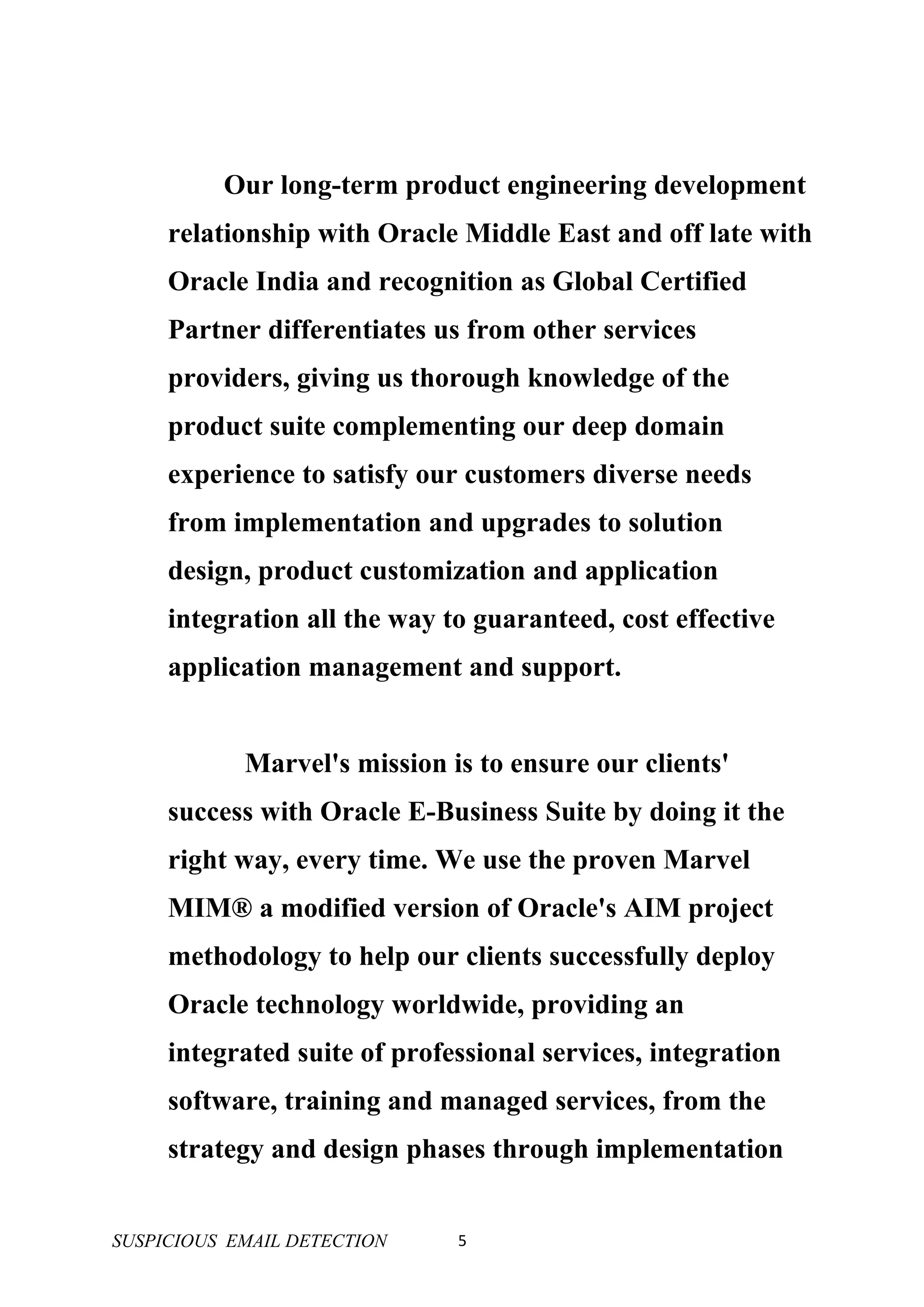 Our long-term product engineering development
     relationship with Oracle Middle East and off late with
     Oracle India and recognition as Global Certified
     Partner differentiates us from other services
     providers, giving us thorough knowledge of the
     product suite complementing our deep domain
     experience to satisfy our customers diverse needs
     from implementation and upgrades to solution
     design, product customization and application
     integration all the way to guaranteed, cost effective
     application management and support.


            Marvel's mission is to ensure our clients'
     success with Oracle E-Business Suite by doing it the
     right way, every time. We use the proven Marvel
     MIM® a modified version of Oracle's AIM project
     methodology to help our clients successfully deploy
     Oracle technology worldwide, providing an
     integrated suite of professional services, integration
     software, training and managed services, from the
     strategy and design phases through implementation


SUSPICIOUS EMAIL DETECTION    5
 