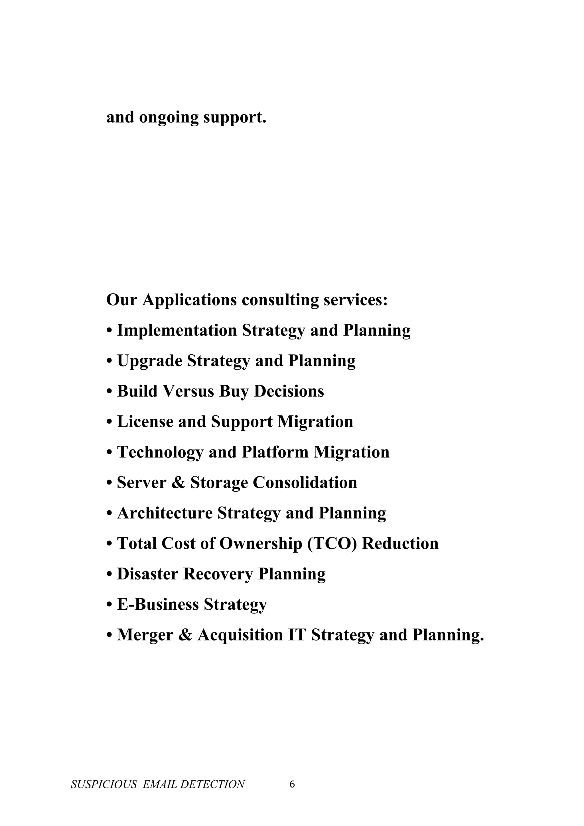 and ongoing support.




     Our Applications consulting services:
     • Implementation Strategy and Planning
     • Upgrade Strategy and Planning
     • Build Versus Buy Decisions
     • License and Support Migration
     • Technology and Platform Migration
     • Server & Storage Consolidation
     • Architecture Strategy and Planning
     • Total Cost of Ownership (TCO) Reduction
     • Disaster Recovery Planning
     • E-Business Strategy
     • Merger & Acquisition IT Strategy and Planning.




SUSPICIOUS EMAIL DETECTION   6
 