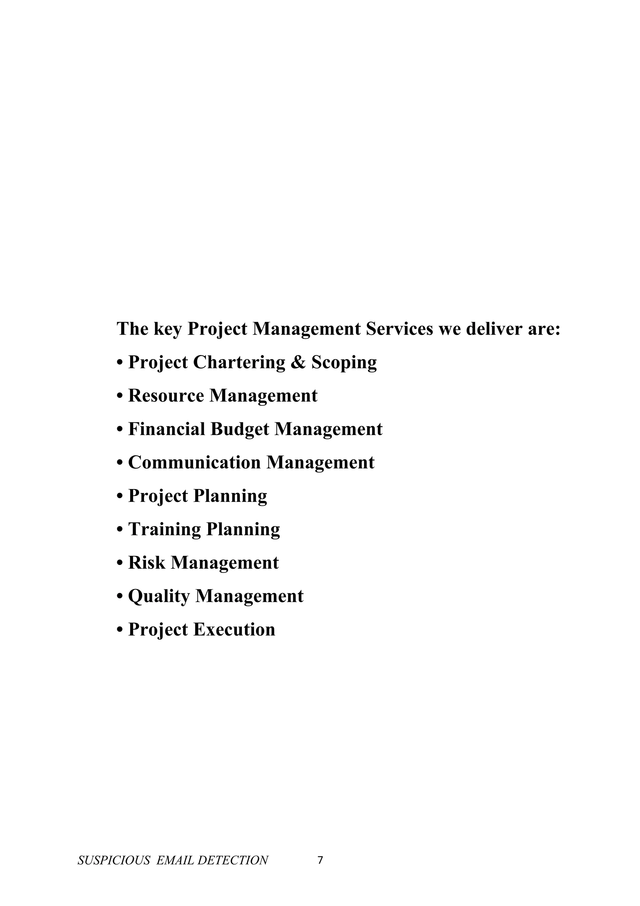 The key Project Management Services we deliver are:
     • Project Chartering & Scoping
     • Resource Management
     • Financial Budget Management
     • Communication Management
     • Project Planning
     • Training Planning
     • Risk Management
     • Quality Management
     • Project Execution




SUSPICIOUS EMAIL DETECTION   7
 